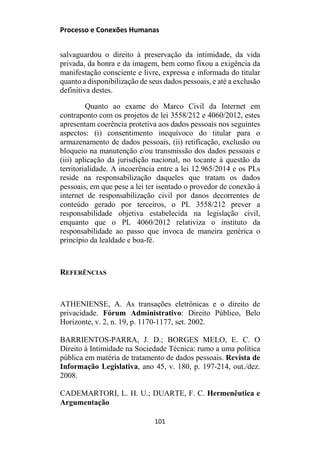 Processo e Conexões Humanas
salvaguardou o direito à preservação da intimidade, da vida
privada, da honra e da imagem, bem como fixou a exigência da
manifestação consciente e livre, expressa e informada do titular
quanto a disponibilização de seus dados pessoais, e até a exclusão
definitiva destes.
Quanto ao exame do Marco Civil da Internet em
contraponto com os projetos de lei 3558/212 e 4060/2012, estes
apresentam coerência protetiva aos dados pessoais nos seguintes
aspectos: (i) consentimento inequívoco do titular para o
armazenamento de dados pessoais, (ii) retificação, exclusão ou
bloqueio na manutenção e/ou transmissão dos dados pessoais e
(iii) aplicação da jurisdição nacional, no tocante à questão da
territorialidade. A incoerência entre a lei 12.965/2014 e os PLs
reside na responsabilização daqueles que tratam os dados
pessoais, em que pese a lei ter isentado o provedor de conexão à
internet de responsabilização civil por danos decorrentes de
conteúdo gerado por terceiros, o PL 3558/212 prever a
responsabilidade objetiva estabelecida na legislação civil,
enquanto que o PL 4060/2012 relativiza o instituto da
responsabilidade ao passo que invoca de maneira genérica o
princípio da lealdade e boa-fé.
REFERÊNCIAS
ATHENIENSE, A. As transações eletrônicas e o direito de
privacidade. Fórum Administrativo: Direito Público, Belo
Horizonte, v. 2, n. 19, p. 1170-1177, set. 2002.
BARRIENTOS-PARRA, J. D.; BORGES MELO, E. C. O
Direito à Intimidade na Sociedade Técnica: rumo a uma política
pública em matéria de tratamento de dados pessoais. Revista de
Informação Legislativa, ano 45, v. 180, p. 197-214, out./dez.
2008.
CADEMARTORI, L. H. U.; DUARTE, F. C. Hermenêutica e
Argumentação
101
 