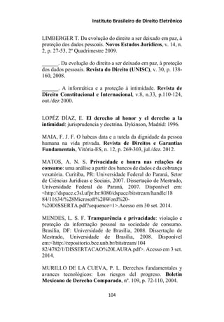 Instituto Brasileiro de Direito Eletrônico
LIMBERGER T. Da evolução do direito a ser deixado em paz, à
proteção dos dados pessoais. Novos Estudos Jurídicos, v. 14, n.
2, p. 27-53, 2º Quadrimestre 2009.
______. Da evolução do direito a ser deixado em paz, à proteção
dos dados pessoais. Revista do Direito (UNISC), v. 30, p. 138-
160, 2008.
______. A informática e a proteção à intimidade. Revista de
Direito Constitucional e Internacional, v.8, n.33, p.110-124,
out./dez 2000.
LOPÉZ DÍAZ, E. El derecho al honor y el derecho a la
intimidad: jurisprudencia y doctrina. Dykinson, Madrid: 1996.
MAIA, F. J. F. O habeas data e a tutela da dignidade da pessoa
humana na vida privada. Revista de Direitos e Garantias
Fundamentais, Vitória-ES, n. 12, p. 269-303, jul./dez. 2012.
MATOS, A. N. S. Privacidade e honra nas relações de
consumo: uma análise a partir dos bancos de dados e da cobrança
vexatória. Curitiba, PR: Universidade Federal do Paraná, Setor
de Ciências Jurídicas e Sociais, 2007. Dissertação de Mestrado,
Universidade Federal do Paraná, 2007. Disponível em:
<http://dspace.c3sl.ufpr.br:8080/dspace/bitstream/handle/18
84/11634/%28Microsoft%20Word%20-
%20DISSERTA.pdf?sequence=1>.Acesso em 30 set. 2014.
MENDES, L. S. F. Transparência e privacidade: violação e
proteção da informação pessoal na sociedade de consumo.
Brasília, DF: Universidade de Brasília, 2008. Dissertação de
Mestrado, Universidade de Brasília, 2008. Disponível
em:<http://repositorio.bce.unb.br/bitstream/104
82/4782/1/DISSERTACAO%20LAURA.pdf>. Acesso em 3 set.
2014.
MURILLO DE LA CUEVA, P. L. Derechos fundamentales y
avances tecnológicos: Los riesgos del progreso. Boletín
Mexicano de Derecho Comparado, nº. 109, p. 72-110, 2004.
104
 