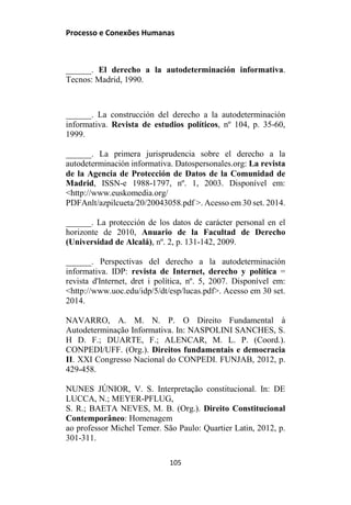 Processo e Conexões Humanas
______. El derecho a la autodeterminación informativa.
Tecnos: Madrid, 1990.
______. La construcción del derecho a la autodeterminación
informativa. Revista de estudios políticos, nº 104, p. 35-60,
1999.
______. La primera jurisprudencia sobre el derecho a la
autodeterminación informativa. Datospersonales.org: La revista
de la Agencia de Protección de Datos de la Comunidad de
Madrid, ISSN-e 1988-1797, nº. 1, 2003. Disponível em:
<http://www.euskomedia.org/
PDFAnlt/azpilcueta/20/20043058.pdf >. Acesso em 30 set. 2014.
______. La protección de los datos de carácter personal en el
horizonte de 2010, Anuario de la Facultad de Derecho
(Universidad de Alcalá), nº. 2, p. 131-142, 2009.
______. Perspectivas del derecho a la autodeterminación
informativa. IDP: revista de Internet, derecho y política =
revista d'Internet, dret i política, nº. 5, 2007. Disponível em:
<http://www.uoc.edu/idp/5/dt/esp/lucas.pdf>. Acesso em 30 set.
2014.
NAVARRO, A. M. N. P. O Direito Fundamental à
Autodeterminação Informativa. In: NASPOLINI SANCHES, S.
H D. F.; DUARTE, F.; ALENCAR, M. L. P. (Coord.).
CONPEDI/UFF. (Org.). Direitos fundamentais e democracia
II. XXI Congresso Nacional do CONPEDI. FUNJAB, 2012, p.
429-458.
NUNES JÚNIOR, V. S. Interpretação constitucional. In: DE
LUCCA, N.; MEYER-PFLUG,
S. R.; BAETA NEVES, M. B. (Org.). Direito Constitucional
Contemporâneo: Homenagem
ao professor Michel Temer. São Paulo: Quartier Latin, 2012, p.
301-311.
105
 