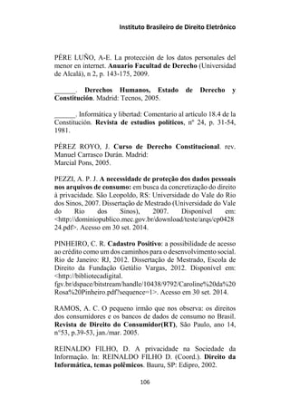 Instituto Brasileiro de Direito Eletrônico
PÉRE LUÑO, A-E. La protección de los datos personales del
menor en internet. Anuario Facultad de Derecho (Universidad
de Alcalá), n 2, p. 143-175, 2009.
______. Derechos Humanos, Estado de Derecho y
Constitución. Madrid: Tecnos, 2005.
______. Informática y libertad: Comentario al artículo 18.4 de la
Constitución. Revista de estudios políticos, nº 24, p. 31-54,
1981.
PÉREZ ROYO, J. Curso de Derecho Constitucional. rev.
Manuel Carrasco Durán. Madrid:
Marcial Pons, 2005.
PEZZI, A. P. J. A necessidade de proteção dos dados pessoais
nos arquivos de consumo: em busca da concretização do direito
à privacidade. São Leopoldo, RS: Universidade do Vale do Rio
dos Sinos, 2007. Dissertação de Mestrado (Universidade do Vale
do Rio dos Sinos), 2007. Disponível em:
<http://dominiopublico.mec.gov.br/download/teste/arqs/cp0428
24.pdf>. Acesso em 30 set. 2014.
PINHEIRO, C. R. Cadastro Positivo: a possibilidade de acesso
ao crédito como um dos caminhos para o desenvolvimento social.
Rio de Janeiro: RJ, 2012. Dissertação de Mestrado, Escola de
Direito da Fundação Getúlio Vargas, 2012. Disponível em:
<http://bibliotecadigital.
fgv.br/dspace/bitstream/handle/10438/9792/Caroline%20da%20
Rosa%20Pinheiro.pdf?sequence=1>. Acesso em 30 set. 2014.
RAMOS, A. C. O pequeno irmão que nos observa: os direitos
dos consumidores e os bancos de dados de consumo no Brasil.
Revista de Direito do Consumidor(RT), São Paulo, ano 14,
n°53, p.39-53, jan./mar. 2005.
REINALDO FILHO, D. A privacidade na Sociedade da
Informação. In: REINALDO FILHO D. (Coord.). Direito da
Informática, temas polêmicos. Bauru, SP: Edipro, 2002.
106
 