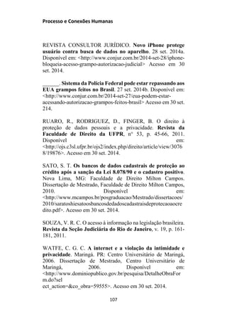 Processo e Conexões Humanas
REVISTA CONSULTOR JURÍDICO. Novo iPhone protege
usuário contra busca de dados no aparelho. 28 set. 2014a.
Disponível em: <http://www.conjur.com.br/2014-set-28/iphone-
bloqueia-acesso-grampo-autorizacao-judicial> Acesso em 30
set. 2014.
______. Sistema da Polícia Federal pode estar repassando aos
EUA grampos feitos no Brasil. 27 set. 2014b. Disponível em:
<http://www.conjur.com.br/2014-set-27/eua-podem-estar-
acessando-autorizacao-grampos-feitos-brasil> Acesso em 30 set.
214.
RUARO, R., RODRIGUEZ, D., FINGER, B. O direito à
proteção de dados pessoais e a privacidade. Revista da
Faculdade de Direito da UFPR, n° 53, p. 45-66, 2011.
Disponível em:
<http://ojs.c3sl.ufpr.br/ojs2/index.php/direito/article/view/3076
8/19876>. Acesso em 30 set. 2014.
SATO, S. T. Os bancos de dados cadastrais de proteção ao
crédito após a sanção da Lei 8.078/90 e o cadastro positivo.
Nova Lima, MG: Faculdade de Direito Milton Campos.
Dissertação de Mestrado, Faculdade de Direito Milton Campos,
2010. Disponível em:
<http://www.mcampos.br/posgraduacao/Mestrado/dissertacoes/
2010/saratoshiesatoosbancosdedadoscadastraisdeprotecaoaocre
dito.pdf>. Acesso em 30 set. 2014.
SOUZA, V. R. C. O acesso à informação na legislação brasileira.
Revista da Seção Judiciária do Rio de Janeiro, v. 19, p. 161-
181, 2011.
WATFE, C. G. C. A internet e a violação da intimidade e
privacidade. Maringá. PR: Centro Universitário de Maringá,
2006. Dissertação de Mestrado, Centro Universitário de
Maringá, 2006. Disponível em:
<http://www.dominiopublico.gov.br/pesquisa/DetalheObraFor
m.do?sel
ect_action=&co_obra=59555>. Acesso em 30 set. 2014.
107
 