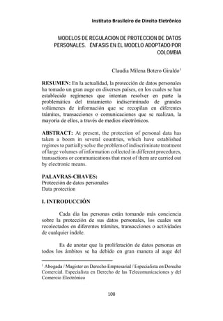 Instituto Brasileiro de Direito Eletrônico
MODELOS DE REGULACION DE PROTECCION DE DATOS
PERSONALES. ÉNFASIS EN EL MODELO ADOPTADO POR
COLOMBIA
Claudia Milena Botero Giraldo1
RESUMEN: En la actualidad, la protección de datos personales
ha tomado un gran auge en diversos países, en los cuales se han
establecido regímenes que intentan resolver en parte la
problemática del tratamiento indiscriminado de grandes
volúmenes de información que se recopilan en diferentes
trámites, transacciones o comunicaciones que se realizan, la
mayoría de ellos, a través de medios electrónicos.
ABSTRACT: At present, the protection of personal data has
taken a boom in several countries, which have established
regimes to partially solve the problem of indiscriminate treatment
of large volumes of information collected in different procedures,
transactions or communications that most of them are carried out
by electronic means.
PALAVRAS-CHAVES:
Protección de datos personales
Data protection
I. INTRODUCCIÓN
Cada día las personas están tomando más conciencia
sobre la protección de sus datos personales, los cuales son
recolectados en diferentes trámites, transacciones o actividades
de cualquier índole.
Es de anotar que la proliferación de datos personas en
todos los ámbitos se ha debido en gran manera al auge del
1
Abogada / Magister en Derecho Empresarial / Especialista en Derecho
Comercial. Especialista en Derecho de las Telecomunicaciones y del
Comercio Electrónico
108
 