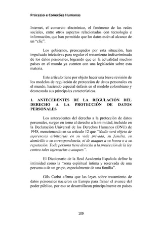 Processo e Conexões Humanas
Internet, el comercio electrónico, el fenómeno de las redes
sociales, entre otros aspectos relacionados con tecnología e
información, que han permitido que los datos estén al alcance de
un “clic”.
Los gobiernos, preocupados por esta situación, han
impulsado iniciativas para regular el tratamiento indiscriminado
de los datos personales, logrando que en la actualidad muchos
países en el mundo ya cuenten con una legislación sobre esta
materia.
Este artículo tiene por objeto hacer una breve revisión de
los modelos de regulación de protección de datos personales en
el mundo, haciendo especial énfasis en el modelo colombiano y
destacando sus principales características.
1. ANTECEDENTES DE LA REGULACIÓN DEL
DERECHO A LA PROTECCIÓN DE DATOS
PERSONALES
Los antecedentes del derecho a la protección de datos
personales, surgen en torno al derecho a la intimidad, incluido en
la Declaración Universal de los Derechos Humanos (ONU) de
1948, mencionando en su artículo 12 que “Nadie será objeto de
injerencias arbitrarias en su vida privada, su familia, su
domicilio o su correspondencia, ni de ataques a su honra o a su
reputación. Toda persona tiene derecho a la protección de la ley
contra tales injerencias o ataques”.
El Diccionario de la Real Academia Española define la
intimidad como la “zona espiritual íntima y reservada de una
persona o de un grupo, especialmente de una familia”.
Gils Carbó afirma que las leyes sobre tratamiento de
datos personales nacieron en Europa para frenar el avance del
poder público, por eso se desarrollaron principalmente en países
109
 
