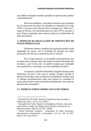 Instituto Brasileiro de Direito Eletrônico
que habían transitado cruentos períodos de persecución política
y discriminación2
.
Diversos tratadistas3
coinciden en afirmar que la primera
ley de protección de datos fue dictadas en Alemania en el año
1970, a los pocos años Suecia dictó su primera ley “Data Act”,
luego la Privacy Act nortemaricana en el año 1974 y así poco a
poco fueron surgiendo otras normas relativas al tratamiento de
datos personales.
2. MODELOS DE REGULACIÓN DE PROTECCIÓN DE
DATOS PERSONALES
Diferentes formas o modelos de regulación jurídica están
adoptando los países con la finalidad de proteger los datos
personales del mal uso o tratamiento de los mismos.
Por un lado tenemos: (i) el modelo norteamericano que
se destaca por contener leyes sectoriales en materia de protección
de datos; y, por el otro, (ii) el modelo europeo que contempla
leyes generales y sectoriales, con una autoridad de control.
Al respecto, el profesor Remolina Angarita destaca como
diferencias de uno y otro, que el sistema europeo concibe la
protección de datos como un derecho fundamental, mientras que
el enfoque norteamericano sobre esta materia no considera la
protección de datos como un derecho fundamental, sino como un
derecho del consumidor4
.
2.1. MODELO NORTEAMERICANO O SECTORIAL
2
Alejandra M. Gils Carbó. Régimen Legal de las bases de datos y
habeas data. Pág. 3. Ed. La Ley (2001).
3
Alejandra Gils Carbó, Miguel A. Ekmekdjian y Pizzolo, entre otros
(estos últimos citados por Freddy Osssio Onofre en Protección de
Datos Personales. Pág. 60. Ed. M.V. (2009).
4
Nelson Remolina Angarita. Tratamiento de datos personales.
Aproximación internacional y comentarios a la Ley 1581 de 2012.
Pág.19. Ed. Legis (2013).
110
 
