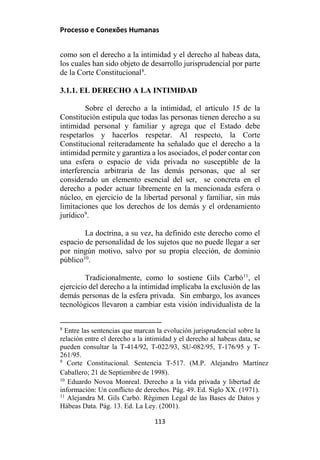 Processo e Conexões Humanas
como son el derecho a la intimidad y el derecho al habeas data,
los cuales han sido objeto de desarrollo jurisprudencial por parte
de la Corte Constitucional8
.
3.1.1. EL DERECHO A LA INTIMIDAD
Sobre el derecho a la intimidad, el artículo 15 de la
Constitución estipula que todas las personas tienen derecho a su
intimidad personal y familiar y agrega que el Estado debe
respetarlos y hacerlos respetar. Al respecto, la Corte
Constitucional reiteradamente ha señalado que el derecho a la
intimidad permite y garantiza a los asociados, el poder contar con
una esfera o espacio de vida privada no susceptible de la
interferencia arbitraria de las demás personas, que al ser
considerado un elemento esencial del ser, se concreta en el
derecho a poder actuar libremente en la mencionada esfera o
núcleo, en ejercicio de la libertad personal y familiar, sin más
limitaciones que los derechos de los demás y el ordenamiento
jurídico9
.
La doctrina, a su vez, ha definido este derecho como el
espacio de personalidad de los sujetos que no puede llegar a ser
por ningún motivo, salvo por su propia elección, de dominio
público10
.
Tradicionalmente, como lo sostiene Gils Carbó11
, el
ejercicio del derecho a la intimidad implicaba la exclusión de las
demás personas de la esfera privada. Sin embargo, los avances
tecnológicos llevaron a cambiar esta visión individualista de la
8
Entre las sentencias que marcan la evolución jurisprudencial sobre la
relación entre el derecho a la intimidad y el derecho al habeas data, se
pueden consultar la T-414/92, T-022/93, SU-082/95, T-176/95 y T-
261/95.
9
Corte Constitucional. Sentencia T-517. (M.P. Alejandro Martínez
Caballero; 21 de Septiembre de 1998).
10
Eduardo Novoa Monreal. Derecho a la vida privada y libertad de
información: Un conflicto de derechos. Pág. 49. Ed. Siglo XX. (1971).
11
Alejandra M. Gils Carbó. Régimen Legal de las Bases de Datos y
Hábeas Data. Pág. 13. Ed. La Ley. (2001).
113
 