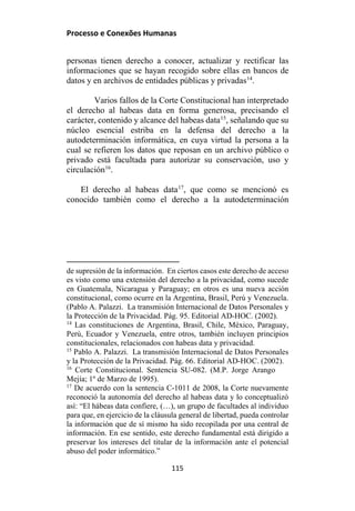 Processo e Conexões Humanas
personas tienen derecho a conocer, actualizar y rectificar las
informaciones que se hayan recogido sobre ellas en bancos de
datos y en archivos de entidades públicas y privadas14
.
Varios fallos de la Corte Constitucional han interpretado
el derecho al habeas data en forma generosa, precisando el
carácter, contenido y alcance del habeas data15
, señalando que su
núcleo esencial estriba en la defensa del derecho a la
autodeterminación informática, en cuya virtud la persona a la
cual se refieren los datos que reposan en un archivo público o
privado está facultada para autorizar su conservación, uso y
circulación16
.
El derecho al habeas data17
, que como se mencionó es
conocido también como el derecho a la autodeterminación
de supresión de la información. En ciertos casos este derecho de acceso
es visto como una extensión del derecho a la privacidad, como sucede
en Guatemala, Nicaragua y Paraguay; en otros es una nueva acción
constitucional, como ocurre en la Argentina, Brasil, Perú y Venezuela.
(Pablo A. Palazzi. La transmisión Internacional de Datos Personales y
la Protección de la Privacidad. Pág. 95. Editorial AD-HOC. (2002).
14
Las constituciones de Argentina, Brasil, Chile, México, Paraguay,
Perú, Ecuador y Venezuela, entre otros, también incluyen principios
constitucionales, relacionados con habeas data y privacidad.
15
Pablo A. Palazzi. La transmisión Internacional de Datos Personales
y la Protección de la Privacidad. Pág. 66. Editorial AD-HOC. (2002).
16
Corte Constitucional. Sentencia SU-082. (M.P. Jorge Arango
Mejía; 1º de Marzo de 1995).
17
De acuerdo con la sentencia C-1011 de 2008, la Corte nuevamente
reconoció la autonomía del derecho al habeas data y lo conceptualizó
así: “El hábeas data confiere, (…), un grupo de facultades al individuo
para que, en ejercicio de la cláusula general de libertad, pueda controlar
la información que de sí mismo ha sido recopilada por una central de
información. En ese sentido, este derecho fundamental está dirigido a
preservar los intereses del titular de la información ante el potencial
abuso del poder informático.”
115
 