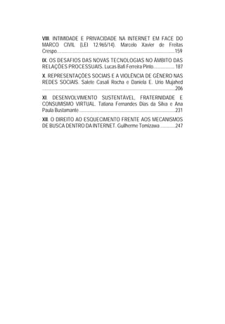 VIII. INTIMIDADE E PRIVACIDADE NA INTERNET EM FACE DO
MARCO CIVIL (LEI 12.965/14). Marcelo Xavier de Freitas
Crespo...............................................................................................159
IX. OS DESAFIOS DAS NOVAS TECNOLOGIAS NO ÂMBITO DAS
RELAÇÕES PROCESSUAIS. Lucas Bafi Ferreira Pinto................. 187
X. REPRESENTAÇÕES SOCIAIS E A VIOLÊNCIA DE GÊNERO NAS
REDES SOCIAIS. Salete Casali Rocha e Daniela E. Urio Mujahed
...........................................................................................................206
XI. DESENVOLVIMENTO SUSTENTÁVEL, FRATERNIDADE E
CONSUMISMO VIRTUAL. Tatiana Fernandes Dias da Silva e Ana
Paula Bustamante .............................................................................231
XII. O DIREITO AO ESQUECIMENTO FRENTE AOS MECANISMOS
DE BUSCA DENTRO DA INTERNET. Guilherme Tomizawa ............247
 