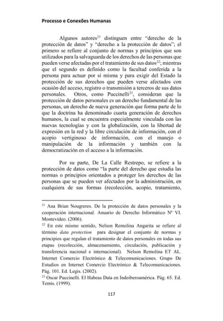Processo e Conexões Humanas
Algunos autores21
distinguen entre “derecho de la
protección de datos” y “derecho a la protección de datos”; el
primero se refiere al conjunto de normas y principios que son
utilizados para la salvaguarda de los derechos de las personas que
pueden verse afectadas por el tratamiento de sus datos22
; mientras
que el segundo es definido como la facultad conferida a la
persona para actuar por sí misma y para exigir del Estado la
protección de sus derechos que pueden verse afectados con
ocasión del acceso, registro o transmisión a terceros de sus datos
personales. Otros, como Puccinelli23
, consideran que la
protección de datos personales es un derecho fundamental de las
personas, un derecho de nueva generación que forma parte de lo
que la doctrina ha denominado cuarta generación de derechos
humanos, la cual se encuentra especialmente vinculada con las
nuevas tecnologías y con la globalización, con la libertad de
expresión en la red y la libre circulación de información, con el
acopio vertiginoso de información, con el manejo o
manipulación de la información y también con la
democratización en el acceso a la información.
Por su parte, De La Calle Restrepo, se refiere a la
protección de datos como “la parte del derecho que estudia las
normas o principios orientados a proteger los derechos de las
personas que se pueden ver afectados por la administración, en
cualquiera de sus formas (recolección, acopio, tratamiento,
21
Ana Brian Nougreres. De la protección de datos personales y la
cooperación internacional. Anuario de Derecho Informático Nº VI.
Montevideo. (2006).
22
En este mismo sentido, Nelson Remolina Angarita se refiere al
término data protection para designar el conjunto de normas y
principios que regulan el tratamiento de datos personales en todas sus
etapas (recolección, almacenamiento, circulación, publicación y
transferencia nacional e internacional). Nelson Remolina ET AL.
Internet Comercio Electrónico & Telecomunicaciones. Grupo De
Estudios en Internet Comercio Electrónico & Telecomunicaciones.
Pág. 101. Ed. Legis. (2002).
23
Oscar Puccinelli. El Habeas Data en Indoiberoamérica. Pág. 65. Ed.
Temis. (1999).
117
 