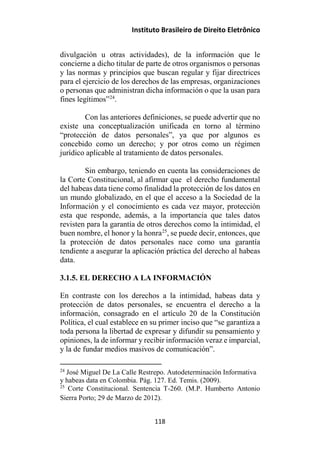Instituto Brasileiro de Direito Eletrônico
divulgación u otras actividades), de la información que le
concierne a dicho titular de parte de otros organismos o personas
y las normas y principios que buscan regular y fijar directrices
para el ejercicio de los derechos de las empresas, organizaciones
o personas que administran dicha información o que la usan para
fines legítimos”24
.
Con las anteriores definiciones, se puede advertir que no
existe una conceptualización unificada en torno al término
“protección de datos personales”, ya que por algunos es
concebido como un derecho; y por otros como un régimen
jurídico aplicable al tratamiento de datos personales.
Sin embargo, teniendo en cuenta las consideraciones de
la Corte Constitucional, al afirmar que el derecho fundamental
del habeas data tiene como finalidad la protección de los datos en
un mundo globalizado, en el que el acceso a la Sociedad de la
Información y el conocimiento es cada vez mayor, protección
esta que responde, además, a la importancia que tales datos
revisten para la garantía de otros derechos como la intimidad, el
buen nombre, el honor y la honra25
, se puede decir, entonces, que
la protección de datos personales nace como una garantía
tendiente a asegurar la aplicación práctica del derecho al habeas
data.
3.1.5. EL DERECHO A LA INFORMACIÓN
En contraste con los derechos a la intimidad, habeas data y
protección de datos personales, se encuentra el derecho a la
información, consagrado en el artículo 20 de la Constitución
Política, el cual establece en su primer inciso que “se garantiza a
toda persona la libertad de expresar y difundir su pensamiento y
opiniones, la de informar y recibir información veraz e imparcial,
y la de fundar medios masivos de comunicación”.
24
José Miguel De La Calle Restrepo. Autodeterminación Informativa
y habeas data en Colombia. Pág. 127. Ed. Temis. (2009).
25
Corte Constitucional. Sentencia T-260. (M.P. Humberto Antonio
Sierra Porto; 29 de Marzo de 2012).
118
 
