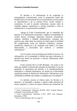 Processo e Conexões Humanas
El derecho a la información lo ha explicado la
jurisprudencia constitucional, como la propensión innata del
hombre hacia el conocimiento de los seres humanos con los cuales
se interrelaciona y de su entorno físico, social, cultural y
económico, lo cual le permite reflexionar, razonar sobre la
realidad, adquirir experiencias e incluso transmitir a otros la
información y el conocimiento recibidos26
.
Agrega la Corte Constitucional, que el contenido del
derecho a la información trasciende e implica la posibilidad de
recibir, buscar, investigar, almacenar, procesar, sistematizar,
analizar, clasificar y difundir informaciones, concepto éste
genérico que cubre tanto las noticias de interés para la totalidad
del conglomerado como los informes científicos, técnicos,
académicos, deportivos o de cualquier otra índole y los datos
almacenados y procesados por archivos y centrales
informáticas27
.
Con el avance de la tecnología que facilita el acceso a la
información, en la actualidad se brinda una gran relevancia al
derecho que tienen las personas a conocer información sobre
diversos aspectos.
Como sostiene De La Calle Restrepo, “así como se ha
dado una notable evolución del concepto de intimidad, lo que ha
permitido el nacimiento del derecho a la autodeterminación
informativa o libertad informática, así mismo ha evolucionado
significativamente la libertad de información, libertad que en la
actualidad es también más amplia y compleja que en el pasado”28
Lo anterior, precisa el mismo autor, ha llevado a la
doctrina y al legislador a analizar y aplicar ambos derechos de
forma conjunta y a hacer un mayor esfuerzo por armonizar los
26
Corte Constitucional. Sentencia SU-056. (M.P. Antonio Barrera
Carbonell; 16 de Febrero de 1995).
27
Corte Constitucional. Sentencia C-073. (M.P. José Gregorio
Hernández; 1996).
28
De La Calle Restrepo. Ob. cit., pág. 25.
119
 