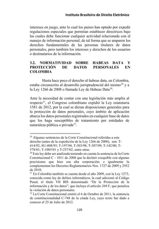 Instituto Brasileiro de Direito Eletrônico
intereses en juego, ante lo cual los países han optado por expedir
regulaciones especiales que permitan establecer directrices bajo
las cuales debe funcionar cualquier actividad relacionada con el
manejo de información personal, de tal forma que se amparen los
derechos fundamentales de las personas titulares de datos
personales, pero también los intereses y derechos de los usuarios
o destinatarios de la información.
3.2. NORMATIVIDAD SOBRE HABEAS DATA Y
PROTECCIÓN DE DATOS PERSONALES EN
COLOMBIA
Hasta hace poco el derecho al habeas data, en Colombia,
estaba circunscrito al desarrollo jurisprudencial del mismo29
y a
la Ley 1266 de 2008 o llamada Ley de Habeas Data30
.
Ante la necesidad de contar con una legislación más amplia al
respecto31
, el Congreso colombiano expidió la Ley estatutaria
1581 de 2012, por la cual se dictan disposiciones generales para
la protección de datos personales, cuyo ámbito de aplicación
abarca los datos personales registrados en cualquier base de datos
que los haga susceptibles de tratamiento por entidades de
naturaleza pública o privada32
.
29
Algunas sentencias de la Corte Constitucional referidas a este
derecho (antes de la expedición de la Ley 1266 de 2008), son: T-
414/92; SU-008/93; T-197/94, T-303/98, T-307/99; T-142/00; T-
578/01; T-1085/01 y T-257/02, entre otras.
30
Esta ley debe ser analizada teniendo en cuenta la sentencia de la Corte
Constitucional C - 1011 de 2008 que la declaró exequible con algunas
precisiones que hizo esa alta corporación; e igualmente la
complementan los Decretos Reglamentarios Nos. 1727 de 2009 y 2952
de 2010.
31
En Colombia también se cuenta desde el año 2009, con la Ley 1273,
conocida como ley de delitos informáticos, la cual adicionó al Código
Penal, el título VII BIS denominado “De la Protección de la
información y de los datos”, que incluye el artículo 269 F, que penaliza
la violación de datos personales.
32
La Corte Constitucional emitió el 6 de Octubre de 2011, la sentencia
de constitucionalidad C-748 de la citada Ley, cuyo texto fue dado a
conocer el 25 de Julio de 2012.
120
 