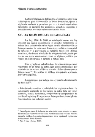 Processo e Conexões Humanas
La Superintendencia de Industria y Comercio, a través de
la Delegatura para la Protección de Datos Personales, ejerce la
vigilancia tendiente a garantizar que en el tratamiento de datos
personales se respeten los principios, derechos, garantías y
procedimientos previstos en las mencionadas leyes.
3.2.1. LEY 1266 DE 2008 - LEY DE HABEAS DATA
La Ley 1266 de 2008 es catalogada como una ley
sectorial que regula parcialmente el derecho fundamental al
habeas data, concentrada en las reglas para la administración de
datos personales de naturaleza financiera, crediticia, comercial,
de servicios y la proveniente de terceros países con idéntica
naturaleza, destinados al cálculo del riesgo crediticio, razón por
la cual no puede considerarse como un régimen jurídico que
regule, en su integridad, el derecho al habeas data.
Esta ley aplica a todos los datos de información personal
registrados en un banco de datos, sean estos administrados por
entidades de naturaleza pública o privada, define el concepto de
dato personal33
y lo clasifica en público, semiprivado y privado,
entre otros aspectos.
Los principios que incluye esta ley para la administración
de datos son34
:
- Principio de veracidad o calidad de los registros o datos. La
información contenida en los bancos de datos debe ser veraz,
completa, exacta, actualizada, comprobable y comprensible. Se
prohíbe el registro y divulgación de datos parciales, incompletos,
fraccionados o que induzcan a error;
33
Es cualquier pieza de información vinculada a una o varias personas
determinadas o determinables o que puedan asociarse con una persona
natural o jurídica. Los datos impersonales no se sujetan al régimen de
protección de datos de la ley.
34
Art. 4º Ley 1266 de 2008.
121
 