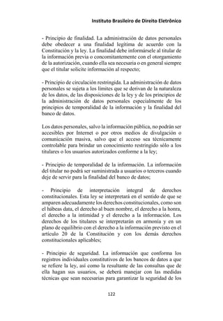 Instituto Brasileiro de Direito Eletrônico
- Principio de finalidad. La administración de datos personales
debe obedecer a una finalidad legítima de acuerdo con la
Constitución y la ley. La finalidad debe informársele al titular de
la información previa o concomitantemente con el otorgamiento
de la autorización, cuando ella sea necesaria o en general siempre
que el titular solicite información al respecto;
- Principio de circulación restringida. La administración de datos
personales se sujeta a los límites que se derivan de la naturaleza
de los datos, de las disposiciones de la ley y de los principios de
la administración de datos personales especialmente de los
principios de temporalidad de la información y la finalidad del
banco de datos.
Los datos personales, salvo la información pública, no podrán ser
accesibles por Internet o por otros medios de divulgación o
comunicación masiva, salvo que el acceso sea técnicamente
controlable para brindar un conocimiento restringido sólo a los
titulares o los usuarios autorizados conforme a la ley;
- Principio de temporalidad de la información. La información
del titular no podrá ser suministrada a usuarios o terceros cuando
deje de servir para la finalidad del banco de datos;
- Principio de interpretación integral de derechos
constitucionales. Esta ley se interpretará en el sentido de que se
amparen adecuadamente los derechos constitucionales, como son
el hábeas data, el derecho al buen nombre, el derecho a la honra,
el derecho a la intimidad y el derecho a la información. Los
derechos de los titulares se interpretarán en armonía y en un
plano de equilibrio con el derecho a la información previsto en el
artículo 20 de la Constitución y con los demás derechos
constitucionales aplicables;
- Principio de seguridad. La información que conforma los
registros individuales constitutivos de los bancos de datos a que
se refiere la ley, así como la resultante de las consultas que de
ella hagan sus usuarios, se deberá manejar con las medidas
técnicas que sean necesarias para garantizar la seguridad de los
122
 