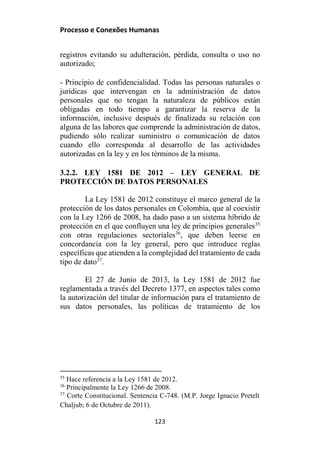 Processo e Conexões Humanas
registros evitando su adulteración, pérdida, consulta o uso no
autorizado;
- Principio de confidencialidad. Todas las personas naturales o
jurídicas que intervengan en la administración de datos
personales que no tengan la naturaleza de públicos están
obligadas en todo tiempo a garantizar la reserva de la
información, inclusive después de finalizada su relación con
alguna de las labores que comprende la administración de datos,
pudiendo sólo realizar suministro o comunicación de datos
cuando ello corresponda al desarrollo de las actividades
autorizadas en la ley y en los términos de la misma.
3.2.2. LEY 1581 DE 2012 – LEY GENERAL DE
PROTECCIÓN DE DATOS PERSONALES
La Ley 1581 de 2012 constituye el marco general de la
protección de los datos personales en Colombia, que al coexistir
con la Ley 1266 de 2008, ha dado paso a un sistema híbrido de
protección en el que confluyen una ley de principios generales35
con otras regulaciones sectoriales36
, que deben leerse en
concordancia con la ley general, pero que introduce reglas
específicas que atienden a la complejidad del tratamiento de cada
tipo de dato37
.
El 27 de Junio de 2013, la Ley 1581 de 2012 fue
reglamentada a través del Decreto 1377, en aspectos tales como
la autorización del titular de información para el tratamiento de
sus datos personales, las políticas de tratamiento de los
35
Hace referencia a la Ley 1581 de 2012.
36
Principalmente la Ley 1266 de 2008.
37
Corte Constitucional. Sentencia C-748. (M.P. Jorge Ignacio Pretelt
Chaljub; 6 de Octubre de 2011).
123
 