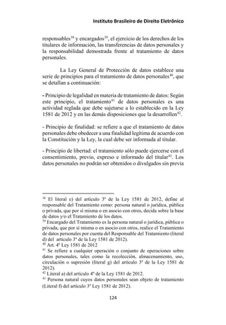 Instituto Brasileiro de Direito Eletrônico
responsables38
y encargados39
, el ejercicio de los derechos de los
titulares de información, las transferencias de datos personales y
la responsabilidad demostrada frente al tratamiento de datos
personales.
La Ley General de Protección de datos establece una
serie de principios para el tratamiento de datos personales40
, que
se detallan a continuación:
- Principio de legalidad en materia de tratamiento de datos: Según
este principio, el tratamiento41
de datos personales es una
actividad reglada que debe sujetarse a lo establecido en la Ley
1581 de 2012 y en las demás disposiciones que la desarrollen42
.
- Principio de finalidad: se refiere a que el tratamiento de datos
personales debe obedecer a una finalidad legítima de acuerdo con
la Constitución y la Ley, la cual debe ser informada al titular.
- Principio de libertad: el tratamiento sólo puede ejercerse con el
consentimiento, previo, expreso e informado del titular43
. Los
datos personales no podrán ser obtenidos o divulgados sin previa
38
El literal e) del artículo 3º de la Ley 1581 de 2012, define al
responsable del Tratamiento como: persona natural o jurídica, pública
o privada, que por sí misma o en asocio con otros, decida sobre la base
de datos y/o el Tratamiento de los datos.
39
Encargado del Tratamiento es la persona natural o jurídica, pública o
privada, que por sí misma o en asocio con otros, realice el Tratamiento
de datos personales por cuenta del Responsable del Tratamiento (literal
d) del artículo 3º de la Ley 1581 de 2012).
40
Art. 4º Ley 1581 de 2012
41
Se refiere a cualquier operación o conjunto de operaciones sobre
datos personales, tales como la recolección, almacenamiento, uso,
circulación o supresión (literal g) del artículo 3º de la Ley 1581 de
2012).
42
Literal a) del artículo 4º de la Ley 1581 de 2012.
43
Persona natural cuyos datos personales sean objeto de tratamiento
(Literal f) del artículo 3º Ley 1581 de 2012).
124
 