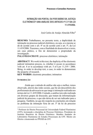 Processo e Conexões Humanas
INTIMAÇÃO VIA PORTAL OU POR DIÁRIO DA JUSTIÇA
ELETRÔNICO? UMA ANÁLISE DOS ARTIGOS 4º E 5º DA LEI
11.419/2006.
José Carlos de Araújo Almeida Filho1
RESUMO: Trabalhamos, no presente texto, a duplicidade de
intimação no processo judicial eletrônico, ou seja, se a mesma se
dá de acordo com o art. 4º ou de acordo com o art. 5º, da Lei
11.419/2006. Trazemos, com a finalidade de desenvolver o texto,
um caso prático, a fim de demonstrar a propriedade da
investigação.
PALAVRAS-CHAVE: processo eletrônico; intimação
ABSTRACT. We work in this text, the duplicity of the electronic
judicial intimation process, ie, whether it occurs in accordance
with art. 4 or in accordance with art. 5 of Law 11,319 / 2006.
Bring, in order to develop text, a case, in order to demonstrate
the property of research.
KEY WORDS: electronic procedure; intimation
INTRODUÇÃO
Ainda que o método de análise não seja o melhor, temos
observado, através das redes sociais, que há um desconforto dos
profissionais da advocacia no que tange à intimação realizada nos
termos da Lei 11.419/2006. Contudo, a análise tem sido realizada
em diversos grupos de discussão, que tratam da informatização
judicial do processo, o que não deixa de ser um indicador para a
pesquisa. Também, no que diz respeito às conclusões em relação
ao problema da intimação ficta do art. 5º da lei do processo
1
Professor de Direito Processual da Universidade Federal Fluminense
(UFF), lecionando a disciplina de Processo Eletrônico. Presidente do
Instituto Brasileiro de Direito Eletrônico. Membro fundador do
Laboratório Fluminense de Estudos Processuais da UFF. Mestre em
Direito e doutorando no PPGSD da UFF.
1
 