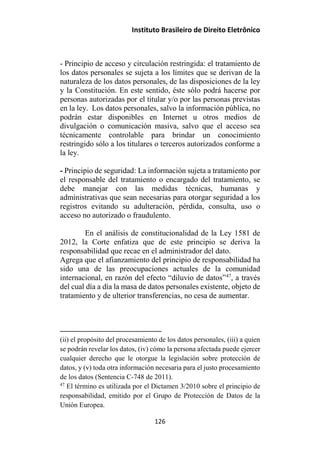 Instituto Brasileiro de Direito Eletrônico
- Principio de acceso y circulación restringida: el tratamiento de
los datos personales se sujeta a los límites que se derivan de la
naturaleza de los datos personales, de las disposiciones de la ley
y la Constitución. En este sentido, éste sólo podrá hacerse por
personas autorizadas por el titular y/o por las personas previstas
en la ley. Los datos personales, salvo la información pública, no
podrán estar disponibles en Internet u otros medios de
divulgación o comunicación masiva, salvo que el acceso sea
técnicamente controlable para brindar un conocimiento
restringido sólo a los titulares o terceros autorizados conforme a
la ley.
- Principio de seguridad: La información sujeta a tratamiento por
el responsable del tratamiento o encargado del tratamiento, se
debe manejar con las medidas técnicas, humanas y
administrativas que sean necesarias para otorgar seguridad a los
registros evitando su adulteración, pérdida, consulta, uso o
acceso no autorizado o fraudulento.
En el análisis de constitucionalidad de la Ley 1581 de
2012, la Corte enfatiza que de este principio se deriva la
responsabilidad que recae en el administrador del dato.
Agrega que el afianzamiento del principio de responsabilidad ha
sido una de las preocupaciones actuales de la comunidad
internacional, en razón del efecto “diluvio de datos”47
, a través
del cual día a día la masa de datos personales existente, objeto de
tratamiento y de ulterior transferencias, no cesa de aumentar.
(ii) el propósito del procesamiento de los datos personales, (iii) a quien
se podrán revelar los datos, (iv) cómo la persona afectada puede ejercer
cualquier derecho que le otorgue la legislación sobre protección de
datos, y (v) toda otra información necesaria para el justo procesamiento
de los datos (Sentencia C-748 de 2011).
47
El término es utilizada por el Dictamen 3/2010 sobre el principio de
responsabilidad, emitido por el Grupo de Protección de Datos de la
Unión Europea.
126
 