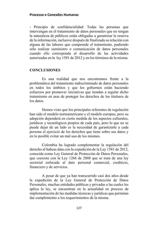 Processo e Conexões Humanas
- Principio de confidencialidad: Todas las personas que
intervengan en el tratamiento de datos personales que no tengan
la naturaleza de públicos están obligadas a garantizar la reserva
de la información, inclusive después de finalizada su relación con
alguna de las labores que comprende el tratamiento, pudiendo
sólo realizar suministro o comunicación de datos personales
cuando ello corresponda al desarrollo de las actividades
autorizadas en la ley 1581 de 2012 y en los términos de la misma.
CONCLUSIONES
Es una realidad que nos encontramos frente a la
problemática del tratamiento indiscriminado de datos personales
en todos los ámbitos y que los gobiernos están haciendo
esfuerzos por promover iniciativas que tiendan a regular dicho
tratamiento en aras de proteger los derechos de los titulares de
los datos.
Hemos visto que los principales referentes de regulación
han sido el modelo norteamericano y el modelo europeo, pero su
adopción dependerá en cierta medida de los aspectos culturales,
jurídicos y tecnológicos propios de cada país, pero lo que no se
puede dejar de un lado es la necesidad de garantizarle a cada
persona el ejercicio de los derechos que tiene sobre sus datos y
en lo posible evitar un mal uso de los mismos.
Colombia ha logrado complementar la regulación del
derecho al habeas data con la expedición de la Ley 1581 de 2012,
conocida como Ley General de Protección de Datos Personales,
que coexiste con la Ley 1266 de 2008 que se trata de una ley
sectorial enfocada al dato personal comercial, crediticio,
financiero y de servicios.
A pesar de que ya han transcurrido casi dos años desde
la expedición de la Ley General de Protección de Datos
Personales, muchas entidades públicas y privadas a las cuales les
aplica la ley, se encuentran en la actualidad en proceso de
implementación de las medidas técnicas y jurídicas que permitan
dar cumplimiento a los requerimientos de la misma.
127
 