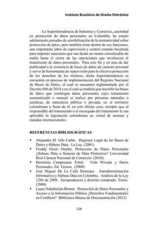 Instituto Brasileiro de Direito Eletrônico
La Superintendencia de Industria y Comercio, autoridad
en protección de datos personales en Colombia, ha estado
adelantando jornadas de sensibilización de la normatividad sobre
protección de datos, pero también tiene dentro de sus funciones,
una importante labor de supervisión y control estando facultada
para imponer sanciones que van desde un monto considerable de
multa hasta el cierre de las operaciones que involucren el
tratamiento de datos personales. Para este fin y en aras de dar
publicidad a la existencia de bases de datos de carácter personal
y servir de herramienta de supervisión para la efectiva protección
de los derechos de los titulares, dicha Superintendencia se
encuentra en proceso de implementación del Registro Nacional
de Bases de Datos, el cual se encuentra reglamentado por el
Decreto 886 de 2014 y en el cual se tendrán que inscribir las bases
de datos que contengan datos personales cuyo tratamiento
automatizado o manual se realice por personas naturales o
jurídicas, de naturaleza pública o privada, en el territorio
colombiano o fuera de él, en este último caso, siempre que al
responsable del tratamiento o al encargado del tratamiento le sea
aplicable la legislación colombiana en virtud de normas y
tratados internacionales.
REFERENCIAS BIBLIOGRÁFICAS
 Alejandra M. Gils Carbó. Régimen Legal de las Bases de
Datos y Hábeas Data. La Ley. (2001)
 Freddy Ossio Onofre. Protección de Datos Personales
¿Habeas Data o Sistema de Data Protection? Universidad
Real Cámara Nacional de Comercio. (2010).
 Herminia Campuzano Tomé. Vida Privada y Datos
Personales. Ed. Tecnos. (2000).
 José Miguel De La Calle Restrepo. Autodeterminación
Informativa y Habeas Data en Colombia. Análisis de la Ley
1266 de 2008. Jurisprudencia y derecho comprado. Temis.
(2009)
 Laura Nahabetián Brunet. Protección de Datos Personales y
Acceso a la Información Pública ¿Derechos Fundamentales
en Conflicto? Biblioteca Básica de Documentación (2012)
128
 