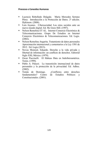Processo e Conexões Humanas
 Lucrecio Rebolledo Delgado. María Mercedes Serrano
Pérez. Introducción a la Protección de Datos. 2ª edición.
Dykinson. (2008).
 Luis Joyanes. Cibersociedad. Los retos sociales ante un
nuevo mundo digital. Ed. Mc Graw Hill. (1997).
 Nelson Remolina ET AL. Internet Comercio Electrónico &
Telecomunicaciones. Grupo De Estudios en Internet
Comercio Electrónico & Telecomunicaciones. Ed. Legis.
(2002).
 Nelson Remolina Angarita. Tratamiento de datos personales
Aproximación internacional y comentarios a la Ley 1581 de
2012. Ed. Legis (2013).
 Novoa Monreal, Eduardo. Derecho a la vida privada y
libertad de información: un conflicto de derechos. Editorial
Siglo XXI, México. (1979).
 Oscar Puccinelli. El Habeas Data en Indoiberoamérica.
Temis. (1999).
 Pablo A. Palazzi. La transmisión internacional de datos
personales y la protección de la privacidad. Ed. Adhoc.
(2002).
 Tomás de Domingo. ¿Conflictos entre derechos
fundamentales? Centro de Estudios Políticos y
Constitucionales. (2001).
129
 