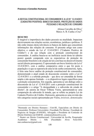 Processo e Conexões Humanas
A DEFESA CONSTITUCIONAL DO CONSUMIDOR E A LEI N° 12.414/2011
(CADASTRO POSITIVO): BANCO DA DADOS, PROTEÇÃO DE DADOS
PESSOAIS E RELAÇÕES DE CONSUMO
Afonso Carvalho de Oliva*
Marco A. R. Cunha e Cruz**
RESUMO
É inegável a importância dos dados pessoais na atualidade. Impactam
decisivamente nas relações sociais, econômicas, jurídicas e políticas. E
não estão imunes desta relevância os bancos de dados que concentram
informações das relações de consumo. O presente artigo tem como
objetivo o estudo da Lei nº 12.414/2011 (“Cadastro Positivo de
Crédito”) e de sua relação com a proteção constitucional do
consumidor. A análise baseia-se na ineficácia social desta lei (direito
posto) quando comparada com as expectativas de proteção do
consumidor brasileiro e de criação de leis com base no desenvolvimento
social (direito pressuposto). É apresentado um breve histórico da Lei nº
12.414/2011, com a análise comparativa entre o que foi posto à
população e o que se esperaria de uma lei de cunho consumerista. Após,
é feita uma breve análise da proteção constitucional do consumidor,
demonstrando o atual estado de desconexão existente entre a Lei nº
12.414/2011 e a referida proteção – que deve ser entendida de forma
ampla e não apenas limitada – e os dispositivos legais específicos para
a proteção consumerista. Em seguida, apresenta-se um diálogo entre a
desconexão da Lei nº 12.414/2011 com a proteção constitucional do
consumidor e o artigo "A desigualdade e a subversão do estado de
direito", de autoria de Oscar Vilhena Vieira, apresentando-se uma
comparação da subversão lá tratada, que se reflete na própria Lei do
Cadastro Positivo de Crédito. Outrossim, apresenta-se uma revisão das
três categorias sociais apresentadas por Vieira, invisíveis, demonizados
*
Mestrando em Direitos Humanos | Unit-SE, Especialista em Direito do
Consumidor, Professor Universitário | Faculdade Pio Décimo | Faculdade de
Negócios de Sergipe (FANESE), Advogado e Presidente da Comissão de
Direito Eletrônico da OAB/SE. contato@afonsooliva.com.
**
Doutor em Direito Constitucional | Universidad de Sevilla, Pesquisador
Acadêmico Direito | Alfa (Faculdades Alves Faria-GO).
mar.cunhaecruz@gmail.com
130
 