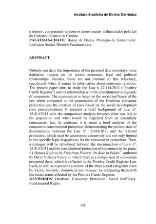 Instituto Brasileiro de Direito Eletrônico
e imunes, comparando-os com os atores sociais influenciados pela Lei
do Cadastro Positivo de Crédito.
PALAVRAS-CHAVE: Banco de Dados. Proteção do Consumidor.
Ineficácia Social. Direitos Fundamentais.
ABSTRACT
Nobody can deny the importance of the personal data nowadays, once
databases impacts on the social, economic, legal and political
relationships. Besides, those are not immune to this relevancy,
specifically when it comes to information about consumer relations.
The present paper aims to study the Law n..12.414/2011 (“Positive
Credit Register”) and its relationship with the constitutional safeguards
of consumers. The examination is based on the social inefficacy of the
law when compared to the expectation of the Brazilian consumer
protection and the creation of laws based on the social development
(law presupposition). It presents a brief background of Law nº.
12.414/2011 with the comparative analysis between what was laid to
the population and what would be expected from an essentially
consumerist law. In continue, it is made a brief analysis of the
consumers constitutional protection, demonstrating the present state of
disconnection between the Law nº. 12.414/2011 and the referred
protection, which must be understood extensively and not only limited
to the specific legal dispositions for the consumerist protection. Then,
a dialogue will be developed between the disconnection of Law nº.
12.414/2011 and the constitutional protection of consumers to the paper
“A Human Right to be Free from Poverty: Its Role in Politic”, authored
by Oscar Vilhena Vieira, in which there is a comparison of subversion
presented there, which is reflected in the Positive Credit Register Law
itself, as well as it presents a review of the three social categories risen
by Vieira, invisible, demonized and immune, by comparing them with
the social actors affected by the Positive Credit Register.
KEYWORDS: Database. Consumer Protection. Social Inefficacy.
Fundamental Rights.
131
 