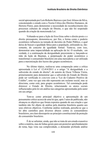 Instituto Brasileiro de Direito Eletrônico
social apresentada por Luís Roberto Barroso e por José Afonso da Silva,
concatenando o estudo com a Teoria Crítica dos Direitos Humanos, de
Herrera Flores, para demonstrar a necessidade do reconhecimento dos
processos culturais de criação do Direito, o que não foi respeitado
quando da criação da mencionada Lei.
Voltando-se para a lição de Eros Grau sobre o direito posto e o
direito pressuposto, demonstra-se, por fim, a forma como o poderio
econômico influencia na tomada de decisões do Poder Público, o qual
deixa de buscar a igualdade fática para a população, utilizando-se, tão-
somente, do conceito de igualdade formal. Tenta-se, com isso,
demonstrar uma imparcialidade na aplicação da lei. O resultado, em
verdade, é a continuação da desigualdade preexistente e, lançando-se
mão da lição de Bauman, a perpetuação do poder econômico a
transformar o consumidor brasileiro em uma mercadoria a ser utilizada
para a maximização dos lucros dos grupos econômicos.
No último tópico, realiza-se uma comparação entre a crítica
apresentada à Lei nº 12.414/2011 e o artigo "A desigualdade e a
subversão do estado de direito", de autoria de Oscar Vilhena Vieira,
primeiramente para demonstrar que a subversão do Estado de Direito
pode ser verificada in concreto com a “Lei do Cadastro Positivo de
Crédito”, uma vez que esta não representa um reclamo social, mas se
direciona, como está, para grupos econômicos. Tal constatação pode
distorcer o Estado de Direito, relacionando os atores sociais
influenciados pela lei em análise nas categorias apresentadas pelo autor
em seu artigo.
Tem-se como principal objetivo a apresentação de um
pensamento crítico acerca de uma lei que, após 3 anos de publicada, não
alcançou os objetivos que foram expostos quando de sua criação e que
também não foi objeto de análise pela doutrina brasileira quanto aos
seus efetivos objetivos. Conforme análise realizada, percebe-se que a
lei abre caminhos para diversos abusos contra os consumidores
brasileiros, em claro desrespeito ao princípio constitucional da proteção
do consumidor brasileiro.
É de se salientar, ainda, que não se trata de um estudo exaustivo
sobre a matéria, mas de linhas gerais para um posterior aprofundamento
do tema, haja vista sua complexidade, a demandar profunda análise
133
 