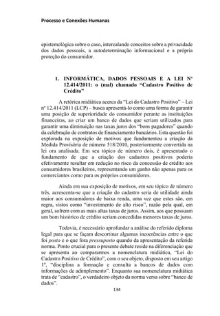 Processo e Conexões Humanas
epistemológica sobre o caso, intercalando conceitos sobre a privacidade
dos dados pessoais, a autodeterminação informacional e a própria
proteção do consumidor.
1. INFORMÁTICA, DADOS PESSOAIS E A LEI Nº
12.414/2011: o (mal) chamado “Cadastro Positivo de
Crédito”
A retórica midiática acerca da “Lei do Cadastro Positivo” – Lei
nº 12.414/2011 (LCP) – busca apresentá-lo como uma forma de garantir
uma posição de superioridade do consumidor perante as instituições
financeiras, ao criar um banco de dados que seriam utilizados para
garantir uma diminuição nas taxas juros dos “bons pagadores” quando
da celebração de contratos de financiamento bancários. Esta questão foi
explorada na exposição de motivos que fundamentou a criação da
Medida Provisória de número 518/2010, posteriormente convertida na
lei ora analisada. Em seu tópico de número dois, é apresentado o
fundamento de que a criação dos cadastros positivos poderia
efetivamente resultar em redução no risco da concessão de crédito aos
consumidores brasileiros, representando um ganho não apenas para os
comerciantes como para os próprios consumidores.
Ainda em sua exposição de motivos, em seu tópico de número
três, acrescenta-se que a criação do cadastro seria de utilidade ainda
maior aos consumidores de baixa renda, uma vez que estes são, em
regra, vistos como “investimento de alto risco”, razão pela qual, em
geral, sofrem com as mais altas taxas de juros. Assim, aos que possuam
um bom histórico de crédito seriam concedidas menores taxas de juros.
Todavia, é necessário aprofundar a análise do referido diploma
legal para que se façam descortinar algumas incoerências entre o que
foi posto e o que fora pressuposto quando da apresentação da referida
norma. Ponto crucial para o presente debate reside na diferenciação que
se apresenta ao compararmos a nomenclatura midiática, “Lei do
Cadastro Positivo de Crédito”, com o seu objeto, disposto em seu artigo
1º, “disciplina a formação e consulta a bancos de dados com
informações de adimplemento”. Enquanto sua nomenclatura midiática
trata de “cadastro”, o verdadeiro objeto da norma versa sobre “banco de
dados”.
134
 