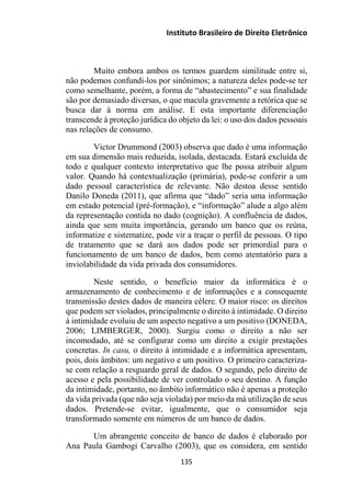 Instituto Brasileiro de Direito Eletrônico
Muito embora ambos os termos guardem similitude entre si,
não podemos confundi-los por sinônimos; a natureza deles pode-se ter
como semelhante, porém, a forma de “abastecimento” e sua finalidade
são por demasiado diversas, o que macula gravemente a retórica que se
busca dar à norma em análise. E esta importante diferenciação
transcende à proteção jurídica do objeto da lei: o uso dos dados pessoais
nas relações de consumo.
Victor Drummond (2003) observa que dado é uma informação
em sua dimensão mais reduzida, isolada, destacada. Estará excluída de
todo e qualquer contexto interpretativo que lhe possa atribuir algum
valor. Quando há contextualização (primária), pode-se conferir a um
dado pessoal característica de relevante. Não destoa desse sentido
Danilo Doneda (2011), que afirma que “dado” seria uma informação
em estado potencial (pré-formação), e “informação” alude a algo além
da representação contida no dado (cognição). A confluência de dados,
ainda que sem muita importância, gerando um banco que os reúna,
informatize e sistematize, pode vir a traçar o perfil de pessoas. O tipo
de tratamento que se dará aos dados pode ser primordial para o
funcionamento de um banco de dados, bem como atentatório para a
inviolabilidade da vida privada dos consumidores.
Neste sentido, o benefício maior da informática é o
armazenamento de conhecimento e de informações e a consequente
transmissão destes dados de maneira célere. O maior risco: os direitos
que podem ser violados, principalmente o direito à intimidade. O direito
à intimidade evoluiu de um aspecto negativo a um positivo (DONEDA,
2006; LIMBERGER, 2000). Surgiu como o direito a não ser
incomodado, até se configurar como um direito a exigir prestações
concretas. In casu, o direito à intimidade e a informática apresentam,
pois, dois âmbitos: um negativo e um positivo. O primeiro caracteriza-
se com relação a resguardo geral de dados. O segundo, pelo direito de
acesso e pela possibilidade de ver controlado o seu destino. A função
da intimidade, portanto, no âmbito informático não é apenas a proteção
da vida privada (que não seja violada) por meio da má utilização de seus
dados. Pretende-se evitar, igualmente, que o consumidor seja
transformado somente em números de um banco de dados.
Um abrangente conceito de banco de dados é elaborado por
Ana Paula Gambogi Carvalho (2003), que os considera, em sentido
135
 