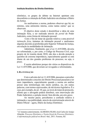 Instituto Brasileiro de Direito Eletrônico
eletrônico, os grupos de debate na Internet apontam este
desconforto e a intenção do Poder Judiciário em eliminar o Diário
da Justiça.
Ao analisarmos a norma, podemos observar que há, no
mínimo, uma antinomia interna, como tantas outras2
que se
observam.
O objetivo deste estudo é desmitificar a ideia de uma
intimação ficta, a ser realizada através do portal do Poder
Judiciário, como forma de intimação pessoal.
Com o fim de tratar da questão relativa a uma possível
intimação ficta, tratamos da intimação pessoal e analisamos
algumas decisões já proferidas pelo Superior Tribunal de Justiça,
em relação às modalidades de intimação.
Admitimos, finalmente, que a Lei 11.419/2006, deveria
ser reformulada, e, por certo, o Código de Processo Civil, cujo
projeto de lei tramita desde 2010, não deu a devida atenção a
questões de extrema importância, especialmente quando se está
diante de um dos grandes problemas do processo, ou seja, o
prazo.
E assim admitimos porque são vários os dispositivos da
Lei 11.419/2006, que deveriam ser revogados e reformulados.
I. DA INTIMAÇÃO
Com o advento da Lei 11.419/2006, passamos a perceber
que determinados conceitos do Direito Processual passaram a ter
mais importância, especialmente quando a norma em análise
possui uma terminologia não muito jurídica, ou, em outras
palavras, com termos equivocados, de má técnica legislativa. É o
caso, por exemplo, do art. 10, que, ao invés de tratar do protocolo,
afirma que o advogado poderá distribuir, sem intervenção (do
Poder Judiciário), a petição inicial. Sem dúvida, um erro grave.
Ao mesmo passo, percebemos a confusão relativa à
intimação e sua publicidade, através da exteriorização através do
Diário Oficial – agora, Diário da Justiça Eletrônico.
2
Cf. tratamos anteriormente. ALMEIDA FILHO, José Carlos de Araújo
Almeida. Processo Eletrônico e Teoria Geral do Processo Eletrônico.
A informatização judicial no Brasil. 4ed., 2011. Forense, RJ.
2
 