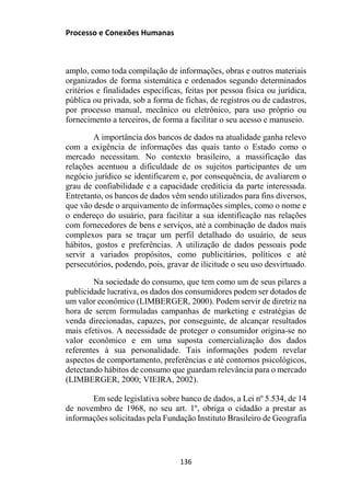 Processo e Conexões Humanas
amplo, como toda compilação de informações, obras e outros materiais
organizados de forma sistemática e ordenados segundo determinados
critérios e finalidades específicas, feitas por pessoa física ou jurídica,
pública ou privada, sob a forma de fichas, de registros ou de cadastros,
por processo manual, mecânico ou eletrônico, para uso próprio ou
fornecimento a terceiros, de forma a facilitar o seu acesso e manuseio.
A importância dos bancos de dados na atualidade ganha relevo
com a exigência de informações das quais tanto o Estado como o
mercado necessitam. No contexto brasileiro, a massificação das
relações acentuou a dificuldade de os sujeitos participantes de um
negócio jurídico se identificarem e, por consequência, de avaliarem o
grau de confiabilidade e a capacidade creditícia da parte interessada.
Entretanto, os bancos de dados vêm sendo utilizados para fins diversos,
que vão desde o arquivamento de informações simples, como o nome e
o endereço do usuário, para facilitar a sua identificação nas relações
com fornecedores de bens e serviços, até a combinação de dados mais
complexos para se traçar um perfil detalhado do usuário, de seus
hábitos, gostos e preferências. A utilização de dados pessoais pode
servir a variados propósitos, como publicitários, políticos e até
persecutórios, podendo, pois, gravar de ilicitude o seu uso desvirtuado.
Na sociedade do consumo, que tem como um de seus pilares a
publicidade lucrativa, os dados dos consumidores podem ser dotados de
um valor econômico (LIMBERGER, 2000). Podem servir de diretriz na
hora de serem formuladas campanhas de marketing e estratégias de
venda direcionadas, capazes, por conseguinte, de alcançar resultados
mais efetivos. A necessidade de proteger o consumidor origina-se no
valor econômico e em uma suposta comercialização dos dados
referentes à sua personalidade. Tais informações podem revelar
aspectos de comportamento, preferências e até contornos psicológicos,
detectando hábitos de consumo que guardam relevância para o mercado
(LIMBERGER, 2000; VIEIRA, 2002).
Em sede legislativa sobre banco de dados, a Lei nº 5.534, de 14
de novembro de 1968, no seu art. 1º, obriga o cidadão a prestar as
informações solicitadas pela Fundação Instituto Brasileiro de Geografia
136
 
