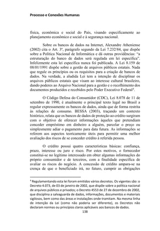 Processo e Conexões Humanas
física, econômica e social do País, visando especificamente ao
planejamento econômico e social e à segurança nacional.
Sobre os bancos de dados na Internet, Alexandre Atheniense
(2002) cita o Art. 3º, parágrafo segundo da Lei 7.232/84, que dispõe
sobre a Política Nacional de Informática e dá outras providências: “a
estruturação do banco de dados será regulada em lei específica”.
Infelizmente esta lei específica nunca foi publicada. A Lei 8.159 de
08/01/1991 dispõe sobre a gestão de arquivos públicos estatais. Nada
que regule os princípios ou os requisitos para a criação de bancos de
dados. Na verdade, a aludida Lei tem a intenção de disciplinar os
arquivos públicos estatais que visam ao interesse cultural brasileiro,
dando poderes ao Arquivo Nacional para a gestão e o recolhimento dos
documentos produzidos e recebidos pelo Poder Executivo Federal4
.
O Código Defesa do Consumidor (CDC), Lei 8.078 de 11 de
setembro de 1990, é atualmente o principal texto legal no Brasil a
regular expressamente os bancos de dados, ainda que de forma restrita
às relações de consumo. BESSA (2003), traçando um contexto
histórico, relata que os bancos de dados de proteção ao crédito surgiram
com o objetivo de oferecer informações àqueles que pretendiam
conceder empréstimo em dinheiro a alguém, parcelar o preço ou
simplesmente adiar o pagamento para data futura. As informações se
referem aos aspectos teoricamente úteis para permitir uma melhor
avaliação dos riscos de se conceder crédito à referida pessoa.
O crédito possui quatro características básicas: confiança,
prazo, interesse ou juro e risco. Por estes motivos, o fornecedor
constitui-se no legítimo interessado em obter algumas informações do
próprio consumidor e de terceiros, com a finalidade específica de
avaliar os riscos do negócio. A concessão de crédito ampara-se na
crença de que o beneficiado irá, no futuro, cumprir as obrigações
4
Regulamentando esta lei foram emitidos vários decretos. Os vigentes são: o
Decreto 4.073, de 03 de janeiro de 2002, que dispõe sobre a política nacional
de arquivos públicos e privados; o Decreto 4553 de 27 de dezembro de 2002,
que disciplina a salvaguarda de dados, informações, documentos e materiais
sigilosos, bem como das áreas e instalações onde tramitam. Na mesma linha
de intenção da Lei (como não poderia ser diferente), os Decretos não
declaram normas ou princípios claros aplicáveis aos bancos de dados.
138
 