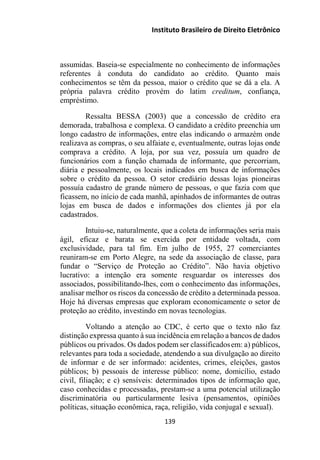 Instituto Brasileiro de Direito Eletrônico
assumidas. Baseia-se especialmente no conhecimento de informações
referentes à conduta do candidato ao crédito. Quanto mais
conhecimentos se têm da pessoa, maior o crédito que se dá a ela. A
própria palavra crédito provém do latim creditum, confiança,
empréstimo.
Ressalta BESSA (2003) que a concessão de crédito era
demorada, trabalhosa e complexa. O candidato a crédito preenchia um
longo cadastro de informações, entre elas indicando o armazém onde
realizava as compras, o seu alfaiate e, eventualmente, outras lojas onde
comprava a crédito. A loja, por sua vez, possuía um quadro de
funcionários com a função chamada de informante, que percorriam,
diária e pessoalmente, os locais indicados em busca de informações
sobre o crédito da pessoa. O setor crediário dessas lojas pioneiras
possuía cadastro de grande número de pessoas, o que fazia com que
ficassem, no início de cada manhã, apinhados de informantes de outras
lojas em busca de dados e informações dos clientes já por ela
cadastrados.
Intuiu-se, naturalmente, que a coleta de informações seria mais
ágil, eficaz e barata se exercida por entidade voltada, com
exclusividade, para tal fim. Em julho de 1955, 27 comerciantes
reuniram-se em Porto Alegre, na sede da associação de classe, para
fundar o “Serviço de Proteção ao Crédito”. Não havia objetivo
lucrativo: a intenção era somente resguardar os interesses dos
associados, possibilitando-lhes, com o conhecimento das informações,
analisar melhor os riscos da concessão de crédito a determinada pessoa.
Hoje há diversas empresas que exploram economicamente o setor de
proteção ao crédito, investindo em novas tecnologias.
Voltando a atenção ao CDC, é certo que o texto não faz
distinção expressa quanto à sua incidência em relação a bancos de dados
públicos ou privados. Os dados podem ser classificadosem: a) públicos,
relevantes para toda a sociedade, atendendo a sua divulgação ao direito
de informar e de ser informado: acidentes, crimes, eleições, gastos
públicos; b) pessoais de interesse público: nome, domicílio, estado
civil, filiação; e c) sensíveis: determinados tipos de informação que,
caso conhecidas e processadas, prestam-se a uma potencial utilização
discriminatória ou particularmente lesiva (pensamentos, opiniões
políticas, situação econômica, raça, religião, vida conjugal e sexual).
139
 