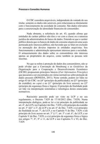 Processo e Conexões Humanas
O CDC considera arquiváveis, independente da vontade do seu
titular, somente os dados não sensíveis, pois relacionam-se diretamente
com o funcionamento da sociedade de consumo. São dados relevantes
para a caracterização da idoneidade financeira do consumidor.
Nada obstante, a referência do art. 43, quando afirma que
entidades de caráter público não têm a ver com a classe ou a natureza
jurídica da administradora do banco de dados. Entende-se que o caráter
público denota que os bancos de dados de consumo atuam em uma seara
permeada pelo interesse público, não havendo que se falar em exclusão
ou atenuação dos deveres impostos às entidades arquivistas. Seu
funcionamento e administração apresentam interesse para a sociedade.
O armazenamento dos dados sobre os consumidores não interessa
apenas ao proprietário do arquivo, como também às pessoas nele
inscritas.
No que se refere à proteção de dados dos consumidores, não se
pode olvidar que a Convenção de Strasbourg e as Guidelines da
Organização para a Cooperação e Desenvolvimento Econômico
(OCDE) propuseram princípios básicos (Fair Information Principles)
que passaram a ser encontrados em várias normativas sobre proteção de
dados pessoais (DONEDA, 2011). Neste sentido, podem ser lidos no
artigo 43 do CDC: no §4° (princípio da publicidade); no §3° (princípio
da exatidão); no caput e no §1° (princípio do livre acesso); no §3º
(princípio da segurança física e lógica). O princípio da finalidade pode
ser lido via interpretação sistemática e teleológica destes enunciados
normativos.
Raciocínio parecido pode ser visto na LCP e no seu
regulamento, o Decreto 7.829 de 17/10/2012 (Dec. 7.829). Numa
interpretação dialógica, pode-se ler o (a) princípio da publicidade no
art. 4°, da LCP e no Capítulo I do Dec. 7.829; o (b) princípio da exatidão
no art. 3° §§1° e 2°, da LCP e no art. 6° do Dec. 7.829; o (c) princípio
da finalidade no art. 7º, da LCP, e no Capítulo V do Dec. 7.829; o (d)
princípio do livre acesso no art. 3° § 1°, art. 5° e art. 6°, da LCP, e no
Capítulo V do Dec. 7.829; e o (e) princípio da segurança física e lógica
nos artigos 7°, 8°, 9° e 11, da LCP e nos Capítulos V e VI, do Dec.
7.829.
140
 