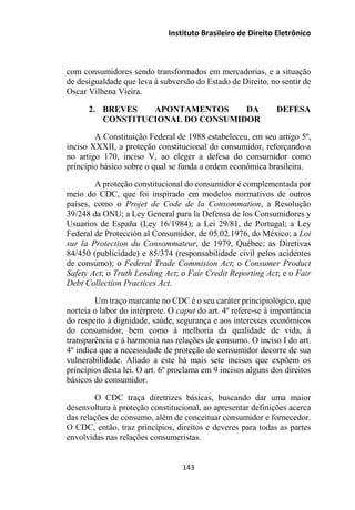 Instituto Brasileiro de Direito Eletrônico
com consumidores sendo transformados em mercadorias, e a situação
de desigualdade que leva à subversão do Estado de Direito, no sentir de
Oscar Vilhena Vieira.
2. BREVES APONTAMENTOS DA DEFESA
CONSTITUCIONAL DO CONSUMIDOR
A Constituição Federal de 1988 estabeleceu, em seu artigo 5º,
inciso XXXII, a proteção constitucional do consumidor, reforçando-a
no artigo 170, inciso V, ao eleger a defesa do consumidor como
princípio básico sobre o qual se funda a ordem econômica brasileira.
A proteção constitucional do consumidor é complementada por
meio do CDC, que foi inspirado em modelos normativos de outros
países, como o Projet de Code de la Consommation, a Resolução
39/248 da ONU; a Ley General para la Defensa de los Consumidores y
Usuarios de España (Ley 16/1984); a Lei 29/81, de Portugal; a Ley
Federal de Protección al Consumidor, de 05.02.1976, do México; a Loi
sur la Protection du Consommateur, de 1979, Québec; as Diretivas
84/450 (publicidade) e 85/374 (responsabilidade civil pelos acidentes
de consumo); o Federal Trade Commision Act; o Consumer Product
Safety Act; o Truth Lending Act; o Fair Credit Reporting Act; e o Fair
Debt Collection Practices Act.
Um traço marcante no CDC é o seu caráter principiológico, que
norteia o labor do intérprete. O caput do art. 4º refere-se à importância
do respeito à dignidade, saúde, segurança e aos interesses econômicos
do consumidor, bem como à melhoria da qualidade de vida, à
transparência e à harmonia nas relações de consumo. O inciso I do art.
4º indica que a necessidade de proteção do consumidor decorre de sua
vulnerabilidade. Aliado a este há mais sete incisos que expõem os
princípios desta lei. O art. 6º proclama em 9 incisos alguns dos direitos
básicos do consumidor.
O CDC traça diretrizes básicas, buscando dar uma maior
desenvoltura à proteção constitucional, ao apresentar definições acerca
das relações de consumo, além de conceituar consumidor e fornecedor.
O CDC, então, traz princípios, direitos e deveres para todas as partes
envolvidas nas relações consumeristas.
143
 