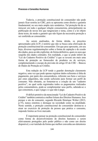 Processo e Conexões Humanas
Todavia, a proteção constitucional do consumidor não pode
jamais ficar restrita ao CDC, pois se apresenta como direito e garantia
fundamental, no seu mais amplo raio semântico. Tal proteção há de se
imiscuir em toda e qualquer relação consumerista, principalmente na
publicação de novas leis que tangenciam o tema, como é a lei objeto
deste texto, de modo a garantir que não fujam da necessária proteção a
ser conferida ao consumidor.
Ao serem analisados, de forma detida, os preceitos
apresentados pela LCP, é notório que não se busca uma efetivação da
proteção constitucional do consumidor. Em que pese apresente, em seu
bojo, diversas regulamentações sobre a forma de captação e de cessão
dos dados, peca ao não explicitar, de forma definitiva, quais os usos que
surgirão dos dados coletados. Em realidade, o que se pode inferir da
“Lei do Cadastro Positivo de Crédito” é que se reveste em mais uma
forma de proteção ao fornecedor de produtos ou de serviços,
complementando o escopo da previsão do artigo 43 do CDC – Bancos
de Dados de Proteção ao Crédito.
Esta redação da LCP tende a guardar denotação claramente
negativa, uma vez que pode apenas registrar dados referentes à falta de
pagamento, por parte dos consumidores, referente aos bens e serviços
por estes adquiridos, não sendo suficiente para formar um perfil de
consumo. Não obstante, ao fomentar-se a criação de um “cadastro
positivo”, no qual serão registrados todos os pagamentos realizados
pelos consumidores, pode-se complementar seus perfis, sabendo-se o
que consomem, o que é pago e o que não é pago.
O déficit protetivo da mencionada “Lei do Cadastro Positivo de
Crédito” também contraria a melhor leitura dos Direitos Humanos. Isso
porque o ato de consumir, segundo Ricardo Henrique Weber (2013,
p.75), nunca ostentou o destaque na sociedade como na atualidade.
Neste sentido, a proteção constitucional do consumidor destina-se a
atuar no exercício de proteção da pessoa que pratica o consumo,
impondo limites ao livre mercado.
É importante pensar na proteção constitucional do consumidor
como forma de desenvolvimento de direitos humanos a serem
efetivamente protegidos pelo poder público e não como um direito
disponível, a ser tutelado da forma que melhor convenha aos detentores
144
 
