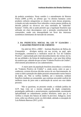 Instituto Brasileiro de Direito Eletrônico
do poderio econômico. Neste sentido é o entendimento de Herrera
Flores (2009, p.195), ao afirmar que “os direitos humanos como
produtos culturais antagonistas se situam no meio dessas propostas,
evitando em todo momento ficar reduzidos a meras pautas jurídicas de
decisão judicial ou elevar-se aos céus estrelados da ‘indecisão’
humana”. Enfim, não se pode permitir que a legislação brasileira seja
utilizada em claro descompasso com a proteção constitucional do
consumidor, sendo esta amesquinhada em favor dos interesses
econômicos dominantes do mercado de consumo.
3. DA INEFICÁCIA SOCIAL DA LEI Nº 12.414/2011 –
CADASTRO POSITIVO DE CRÉDITO
Em abril de 2014, o IDEC – Instituto Brasileiro de Defesa do
Consumidor – divulgou notícia em sua revista, na qual, após
investigação, constatou-se a ineficácia social da “Lei do Cadastro
Positivo”, representada pelo total desconhecimento dos termos da lei,
de sua utilidade e da forma de implementação, e por uma fatia ínfima
de usuários que, sabendo do que se trata “Cadastro Positivo de Crédito”,
efetivamente procederam ao seu cadastramento.
A maior parte da população brasileira desconhece a existência
do “Cadastro Positivo de Crédito” e, ainda assim, entre os que o
conhecem, existem diversas dúvidas acerca do seu funcionamento, de
como se dará a proteção dos dados pessoais armazenados nestes bancos
de dados, etc. Não se verifica também, até o momento, nenhum
benefício imediato ao consumidor, que continua sem poder usufruir de
melhores taxas de juros ante a autorização de acesso aos seus dados
pessoais.
Não se questiona, no presente estudo, a validade jurídica da
LCP, haja vista ser a mesma emanada de órgão competente,
promulgada, publicada e, posteriormente, regulamentada, encontrando
aplicabilidade no ordenamento jurídico brasileiro, tanto que já se
verifica a criação dos bancos de dados lá previstos. Indaga-se, neste
texto, sobre sua eficácia social, ou efetividade, adotada a concepção de
Luís Roberto Barroso (2013, p.65):
145
 