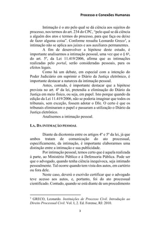 Processo e Conexões Humanas
Intimação é o ato pelo qual se dá ciência aos sujeitos do
processo, nos termos do art. 234 do CPC, “pelo qual se dá ciência
a alguém dos atos e termos do processo, para que faça ou deixe
de fazer alguma coisa”. Conforme ressalta Leonardo Greco3
, a
intimação não se aplica aos juízes e aos auxiliares permanentes.
A fim de desenvolver a hipótese deste estudo, é
importante analisarmos a intimação pessoal, uma vez que o § 6o
,
do art. 5º, da Lei 11.419/2006, afirma que as intimações
realizadas pelo portal, serão consideradas pessoais, para os
efeitos legais.
Como há um debate, em especial com a intenção do
Poder Judiciário em suprimir o Diário da Justiça eletrônico, é
importante destacar a natureza da intimação pessoal.
Antes, contudo, é importante destacar que a hipótese
prevista no art. 4º da lei, pretendia a eliminação do Diário da
Justiça em meio físico, ou seja, em papel. Isto porque quando da
edição da Lei 11.419/2006, não se poderia imaginar que todos os
tribunais, sem exceção, fossem adotar o DJe. O certo é que os
tribunais eliminaram o papel e passaram a utilização o Diário da
Justiça eletrônico.
Analisemos a intimação pessoal.
I.A. DA INTIMAÇÃO PESSOAL
Diante da dicotomia entre os artigos 4º e 5º da lei, já que
ambos tratam de comunicação do ato processual,
especificamente, da intimação, é importante elaborarmos uma
distinção entre a intimação e sua publicidade.
Por intimação pessoal, temos certo que é aquela realizada
à parte, ao Ministério Público e à Defensoria Pública. Pode ser
que o advogado, quando tenha ciência inequívoca, seja intimado
pessoalmente. Tal ocorre quando tem vista dos autos, em cartório
ou fora dele.
Neste caso, deverá o escrivão certificar que o advogado
teve acesso aos autos, e, portanto, foi do ato processual
cientificado. Contudo, quando se está diante de um procedimento
3
GRECO, Leonardo. Instituições de Processo Civil. Introdução ao
Direito Processual Civil. Vol. I, 2. Ed. Forense, RJ: 2010.
3
 