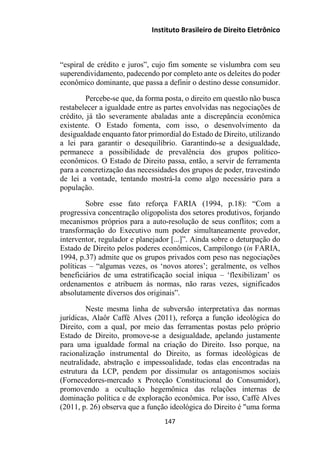 Instituto Brasileiro de Direito Eletrônico
“espiral de crédito e juros”, cujo fim somente se vislumbra com seu
superendividamento, padecendo por completo ante os deleites do poder
econômico dominante, que passa a definir o destino desse consumidor.
Percebe-se que, da forma posta, o direito em questão não busca
restabelecer a igualdade entre as partes envolvidas nas negociações de
crédito, já tão severamente abaladas ante a discrepância econômica
existente. O Estado fomenta, com isso, o desenvolvimento da
desigualdade enquanto fator primordial do Estado de Direito, utilizando
a lei para garantir o desequilíbrio. Garantindo-se a desigualdade,
permanece a possibilidade de prevalência dos grupos político-
econômicos. O Estado de Direito passa, então, a servir de ferramenta
para a concretização das necessidades dos grupos de poder, travestindo
de lei a vontade, tentando mostrá-la como algo necessário para a
população.
Sobre esse fato reforça FARIA (1994, p.18): “Com a
progressiva concentração oligopolista dos setores produtivos, forjando
mecanismos próprios para a auto-resolução de seus conflitos; com a
transformação do Executivo num poder simultaneamente provedor,
interventor, regulador e planejador [...]”. Ainda sobre o deturpação do
Estado de Direito pelos poderes econômicos, Campilongo (in FARIA,
1994, p.37) admite que os grupos privados com peso nas negociações
políticas – “algumas vezes, os ‘novos atores’; geralmente, os velhos
beneficiários de uma estratificação social iníqua – ‘flexibilizam’ os
ordenamentos e atribuem às normas, não raras vezes, significados
absolutamente diversos dos originais”.
Neste mesma linha de subversão interpretativa das normas
jurídicas, Alaôr Caffé Alves (2011), reforça a função ideológica do
Direito, com a qual, por meio das ferramentas postas pelo próprio
Estado de Direito, promove-se a desigualdade, apelando justamente
para uma igualdade formal na criação do Direito. Isso porque, na
racionalização instrumental do Direito, as formas ideológicas de
neutralidade, abstração e impessoalidade, todas elas encontradas na
estrutura da LCP, pendem por dissimular os antagonismos sociais
(Fornecedores-mercado x Proteção Constitucional do Consumidor),
promovendo a ocultação hegemônica das relações internas de
dominação política e de exploração econômica. Por isso, Caffé Alves
(2011, p. 26) observa que a função ideológica do Direito é "uma forma
147
 