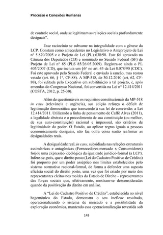 Processo e Conexões Humanas
de controle social, onde se legitimam as relações sociais profundamente
desiguais".
Esse raciocínio se subsume na integralidade com a gênese da
LCP. Constam como antecedentes no Legislativo o Anteprojeto de Lei
n° 5.870/2005 e o Projeto de Lei (PL) 638/98. Este foi aprovado na
Câmara dos Deputados (CD) e nominado no Senado Federal (SF) de
Projeto de Lei n° 85 (PLS 85/26.05.2009). Registra-se ainda o PL
405/2007 (CD), que incluía um §6° no art. 43 da Lei 8.078/90 (CDC).
Foi este aprovado pelo Senado Federal e enviado à sanção, mas restou
vetado (art. 66, § 1°, CF-88). A MP-518, de 30.12.2010 (art. 62, CF-
88), foi editada pelo Executivo em substituição a tal projeto, e, após
emendas do Congresso Nacional, foi convertida na Lei n° 12.414/2011
(COSTA, 2012, p. 25-30).
Além de questionáveis os requisitos constitucionais da MP-518
in casu (relevância e urgência), sua edição reforça o déficit de
legitimação democrática que transcende à sua lei de conversão: a Lei
12.414/2011. Utilizando a linha de pensamento de Caffé Alves (2011),
a legalidade abstrata e o procedimento de sua constituição (ou melhor,
de sua auto-constituição) racional e impessoal, são critérios de
legitimidade do poder. O Estado, ao aplicar regras iguais a pessoas
economicamente desiguais, não faz outra coisa senão reafirmar as
desigualdades reais.
A desigualdade real, in casu, subsidiada nas relações estruturais
assimétricas e antagônicas (Fornecedores-mercado x Consumidores)
forjou uma expressão ideológica da igualdade jurídico-formal (a LCP).
Infere-se, pois, que o direito posto (Lei do Cadastro Positivo de Crédito)
foi proposto por um poder asséptico nos limites estabelecidos pelo
sistema normativo racional-formal, de forma a defender uma suposta
eficácia social do direito posto, uma vez que foi criado por meio dos
representantes eleitos nos moldes do Estado de Direito – representantes
das forças sociais que, efetivamente, mostram-se desconsideradas
quando da positivação do direito em análise.
A “Lei do Cadastro Positivo de Crédito”, estabelecida no nível
hegemônico do Estado, demonstra o seu ineficaz resultado,
operacionalizando o sistema de mercado e a possibilidade da
exploração econômica, mantendo essa operacionalização revestida sob
148
 