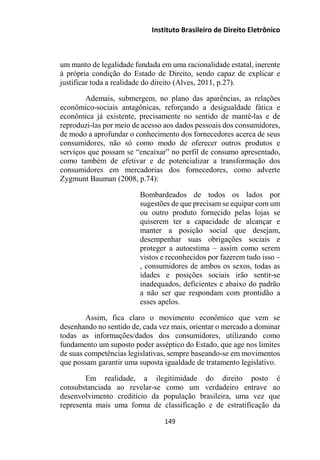 Instituto Brasileiro de Direito Eletrônico
um manto de legalidade fundada em uma racionalidade estatal, inerente
à própria condição do Estado de Direito, sendo capaz de explicar e
justificar toda a realidade do direito (Alves, 2011, p.27).
Ademais, submergem, no plano das aparências, as relações
econômico-sociais antagônicas, reforçando a desigualdade fática e
econômica já existente, precisamente no sentido de mantê-las e de
reproduzi-las por meio de acesso aos dados pessoais dos consumidores,
de modo a aprofundar o conhecimento dos fornecedores acerca de seus
consumidores, não só como modo de oferecer outros produtos e
serviços que possam se “encaixar” no perfil de consumo apresentado,
como também de efetivar e de potencializar a transformação dos
consumidores em mercadorias dos fornecedores, como adverte
Zygmunt Bauman (2008, p.74):
Bombardeados de todos os lados por
sugestões de que precisam se equipar com um
ou outro produto fornecido pelas lojas se
quiserem ter a capacidade de alcançar e
manter a posição social que desejam,
desempenhar suas obrigações sociais e
proteger a autoestima – assim como serem
vistos e reconhecidos por fazerem tudo isso –
, consumidores de ambos os sexos, todas as
idades e posições sociais irão sentir-se
inadequados, deficientes e abaixo do padrão
a não ser que respondam com prontidão a
esses apelos.
Assim, fica claro o movimento econômico que vem se
desenhando no sentido de, cada vez mais, orientar o mercado a dominar
todas as informações/dados dos consumidores, utilizando como
fundamento um suposto poder asséptico do Estado, que age nos limites
de suas competências legislativas, sempre baseando-se em movimentos
que possam garantir uma suposta igualdade de tratamento legislativo.
Em realidade, a ilegitimidade do direito posto é
consubstanciada ao revelar-se como um verdadeiro entrave ao
desenvolvimento creditício da população brasileira, uma vez que
representa mais uma forma de classificação e de estratificação da
149
 