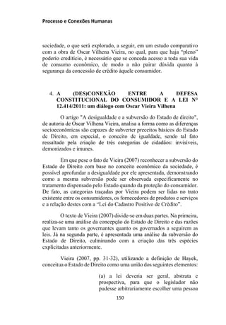 Processo e Conexões Humanas
sociedade, o que será explorado, a seguir, em um estudo comparativo
com a obra de Oscar Vilhena Vieira, no qual, para que haja “pleno”
poderio creditício, é necessário que se conceda acesso a toda sua vida
de consumo econômico, de modo a não pairar dúvida quanto à
segurança da concessão de crédito àquele consumidor.
4. A (DES)CONEXÃO ENTRE A DEFESA
CONSTITUCIONAL DO CONSUMIDOR E A LEI N°
12.414/2011: um diálogo com Oscar Vieira Vilhena
O artigo "A desigualdade e a subversão do Estado de direito",
de autoria de Oscar Vilhena Vieira, analisa a forma como as diferenças
socioeconômicas são capazes de subverter preceitos básicos do Estado
de Direito, em especial, o conceito de igualdade, sendo tal fato
ressaltado pela criação de três categorias de cidadãos: invisíveis,
demonizados e imunes.
Em que pese o fato de Vieira (2007) reconhecer a subversão do
Estado de Direito com base no conceito econômico da sociedade, é
possível aprofundar a desigualdade por ele apresentada, demonstrando
como a mesma subversão pode ser observada especificamente no
tratamento dispensado pelo Estado quando da proteção do consumidor.
De fato, as categorias traçadas por Vieira podem ser lidas no trato
existente entre os consumidores, os fornecedores de produtos e serviços
e a relação destes com a “Lei do Cadastro Positivo de Crédito”.
O texto de Vieira (2007) divide-se em duas partes. Na primeira,
realiza-se uma análise da concepção do Estado de Direito e das razões
que levam tanto os governantes quanto os governados a seguirem as
leis. Já na segunda parte, é apresentada uma análise da subversão do
Estado de Direito, culminando com a criação das três espécies
explicitadas anteriormente.
Vieira (2007, pp. 31-32), utilizando a definição de Hayek,
conceitua o Estado de Direito como uma união dos seguintes elementos:
(a) a lei deveria ser geral, abstrata e
prospectiva, para que o legislador não
pudesse arbitrariamente escolher uma pessoa
150
 