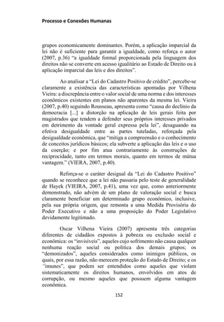 Processo e Conexões Humanas
grupos economicamente dominantes. Porém, a aplicação imparcial da
lei não é suficiente para garantir a igualdade, como reforça o autor
(2007, p.36) “a igualdade formal proporcionada pela linguagem dos
direitos não se converte em acesso igualitário ao Estado de Direito ou à
aplicação imparcial das leis e dos direitos”.
Ao analisar a “Lei do Cadastro Positivo de crédito”, percebe-se
claramente a existência das características apontadas por Vilhena
Vieira: a discrepância entre o valor social de uma norma e dos interesses
econômicos existentes em planos não aparentes da mesma lei. Vieira
(2007, p.40) seguindo Rousseau, apresenta como “causa do declínio da
democracia [...] a distorção na aplicação de leis gerais feita por
magistrados que tendem a defender seus próprios interesses privados
em detrimento da vontade geral expressa pela lei”, desaguando na
efetiva desigualdade entre as partes tuteladas, reforçada pela
desigualdade econômica, que “mitiga a compreensão e o conhecimento
de conceitos jurídicos básicos; ela subverte a aplicação das leis e o uso
da coerção; e por fim atua contrariamente às construções de
reciprocidade, tanto em termos morais, quanto em termos de mútua
vantagem.” (VIERA, 2007, p.40).
Reforça-se o caráter desigual da “Lei do Cadastro Positivo”
quando se reconhece que a lei não passaria pelo teste de generalidade
de Hayek (VIEIRA, 2007, p.41), uma vez que, como anteriormente
demonstrado, não advém de um plano de valoração social e busca
claramente beneficiar um determinado grupo econômico, inclusive,
pela sua própria origem, que remonta a uma Medida Provisória do
Poder Executivo e não a uma proposição do Poder Legislativo
devidamente legitimado.
Oscar Vilhena Vieira (2007) apresenta três categorias
diferentes de cidadãos expostos à pobreza ou exclusão social e
econômica: os “invisíveis”, aqueles cujo sofrimento não causa qualquer
nenhuma reação social ou política dos demais grupos; os
“demonizados”, aqueles considerados como inimigos públicos, os
quais, por essa razão, não merecem proteção do Estado de Direito; e os
“imunes”, que podem ser entendidos como aqueles que violam
sistematicamente os direitos humanos, envolvidos em atos de
corrupção, ou mesmo aqueles que possuem alguma vantagem
econômica.
152
 