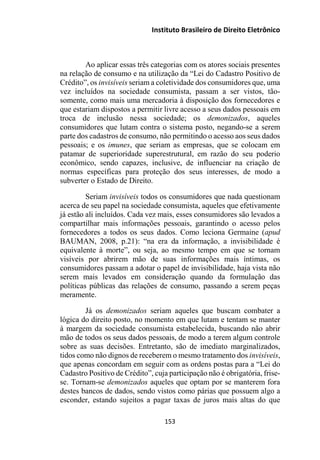 Instituto Brasileiro de Direito Eletrônico
Ao aplicar essas três categorias com os atores sociais presentes
na relação de consumo e na utilização da “Lei do Cadastro Positivo de
Crédito”, os invisíveis seriam a coletividade dos consumidores que, uma
vez incluídos na sociedade consumista, passam a ser vistos, tão-
somente, como mais uma mercadoria à disposição dos fornecedores e
que estariam dispostos a permitir livre acesso a seus dados pessoais em
troca de inclusão nessa sociedade; os demonizados, aqueles
consumidores que lutam contra o sistema posto, negando-se a serem
parte dos cadastros de consumo, não permitindo o acesso aos seus dados
pessoais; e os imunes, que seriam as empresas, que se colocam em
patamar de superioridade superestrutural, em razão do seu poderio
econômico, sendo capazes, inclusive, de influenciar na criação de
normas específicas para proteção dos seus interesses, de modo a
subverter o Estado de Direito.
Seriam invisíveis todos os consumidores que nada questionam
acerca de seu papel na sociedade consumista, aqueles que efetivamente
já estão ali incluídos. Cada vez mais, esses consumidores são levados a
compartilhar mais informações pessoais, garantindo o acesso pelos
fornecedores a todos os seus dados. Como leciona Germaine (apud
BAUMAN, 2008, p.21): “na era da informação, a invisibilidade é
equivalente à morte”, ou seja, ao mesmo tempo em que se tornam
visíveis por abrirem mão de suas informações mais íntimas, os
consumidores passam a adotar o papel de invisibilidade, haja vista não
serem mais levados em consideração quando da formulação das
políticas públicas das relações de consumo, passando a serem peças
meramente.
Já os demonizados seriam aqueles que buscam combater a
lógica do direito posto, no momento em que lutam e tentam se manter
à margem da sociedade consumista estabelecida, buscando não abrir
mão de todos os seus dados pessoais, de modo a terem algum controle
sobre as suas decisões. Entretanto, são de imediato marginalizados,
tidos como não dignos de receberem o mesmo tratamento dos invisíveis,
que apenas concordam em seguir com as ordens postas para a “Lei do
Cadastro Positivo de Crédito”, cuja participação não é obrigatória, frise-
se. Tornam-se demonizados aqueles que optam por se manterem fora
destes bancos de dados, sendo vistos como párias que possuem algo a
esconder, estando sujeitos a pagar taxas de juros mais altas do que
153
 