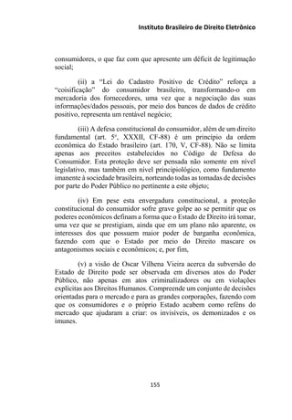 Instituto Brasileiro de Direito Eletrônico
consumidores, o que faz com que apresente um déficit de legitimação
social;
(ii) a “Lei do Cadastro Positivo de Crédito” reforça a
“coisificação” do consumidor brasileiro, transformando-o em
mercadoria dos fornecedores, uma vez que a negociação das suas
informações/dados pessoais, por meio dos bancos de dados de crédito
positivo, representa um rentável negócio;
(iii) A defesa constitucional do consumidor, além de um direito
fundamental (art. 5o
, XXXII, CF-88) é um princípio da ordem
econômica do Estado brasileiro (art. 170, V, CF-88). Não se limita
apenas aos preceitos estabelecidos no Código de Defesa do
Consumidor. Esta proteção deve ser pensada não somente em nível
legislativo, mas também em nível principiológico, como fundamento
imanente à sociedade brasileira, norteando todas as tomadas de decisões
por parte do Poder Público no pertinente a este objeto;
(iv) Em pese esta envergadura constitucional, a proteção
constitucional do consumidor sofre grave golpe ao se permitir que os
poderes econômicos definam a forma que o Estado de Direito irá tomar,
uma vez que se prestigiam, ainda que em um plano não aparente, os
interesses dos que possuem maior poder de barganha econômica,
fazendo com que o Estado por meio do Direito mascare os
antagonismos sociais e econômicos; e, por fim,
(v) a visão de Oscar Vilhena Vieira acerca da subversão do
Estado de Direito pode ser observada em diversos atos do Poder
Público, não apenas em atos criminalizadores ou em violações
explícitas aos Direitos Humanos. Compreende um conjunto de decisões
orientadas para o mercado e para as grandes corporações, fazendo com
que os consumidores e o próprio Estado acabem como reféns do
mercado que ajudaram a criar: os invisíveis, os demonizados e os
imunes.
155
 