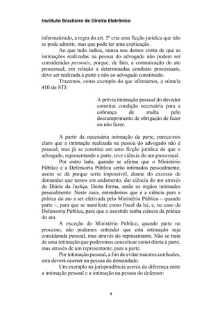 Instituto Brasileiro de Direito Eletrônico
informatizado, a regra do art. 5º cria uma ficção jurídica que não
se pode admitir, mas que pode ter uma explicação.
Ao que tudo indica, nunca nos demos conta de que as
intimações realizadas na pessoa do advogado não podem ser
consideradas pessoais, porque, de fato, a comunicação do ato
processual, em relação a determinadas condutas processuais,
deve ser realizada à parte e não ao advogado constituído.
Trazemos, como exemplo do que afirmamos, a súmula
410 do STJ:
A prévia intimação pessoal do devedor
constitui condição necessária para a
cobrança de multa pelo
descumprimento de obrigação de fazer
ou não fazer.
A partir da necessária intimação da parte, parece-nos
claro que a intimação realizada na pessoa do advogado não é
pessoal, mas já se constitui em uma ficção jurídica de que o
advogado, representando a parte, teve ciência do ato processual.
Por outro lado, quando se afirma que o Ministério
Público e a Defensoria Pública serão intimados pessoalmente,
assim se dá porque seria impossível, diante do excesso de
demandas que temos em andamento, dar ciência do ato através
do Diário da Justiça. Desta forma, serão os órgãos intimados
pessoalmente. Neste caso, entendemos que é a ciência para a
prática do ato a ser efetivada pelo Ministério Público – quando
parte –, para que se manifeste como fiscal da lei, e, no caso da
Defensoria Pública, para que o assistido tenha ciência da prática
do ato.
À exceção do Ministério Público, quando parte no
processo, não podemos entender que esta intimação seja
considerada pessoal, mas através do representante. Não se trata
de uma intimação que poderemos conceituar como direta à parte,
mas através de um representante, para a parte.
Por intimação pessoal, a fim de evitar maiores confusões,
esta deverá ocorrer na pessoa do demandado.
Um exemplo na jurisprudência acerca da diferença entre
a intimação pessoal e a intimação na pessoa do defensor:
4
 