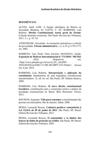 Instituto Brasileiro de Direito Eletrônico
REFERÊNCIAS
ALVES, Alaôr Caffé. A função ideológica do Direito na
Sociedade Moderna. In: CLÈVE, C. M.; BARROSO, Luís
Roberto. Direito Constitucional: teoria geral do Estado.
Coleção doutrinas essenciais. São Paulo: Revista dos Tribunais,
2011. 2 v. p. 25–34.
ATHENIENSE, Alexandre. As transações eletrônicas e o direito
de privacidade. Fórum administrativo, v.2, n.19, p.1170-1177,
set. 2002.
BARRETO. Luiz Paulo Teles Ferreira; MANTEGA. Guido.
Exposição de Motivos Interministerial n° 171/2010 - MF/MJ.
, 2010. Disponível em:
<http://www.planalto.gov.br/ccivil_03/_Ato2007-
2010/2010/Exm/EMI-171-MF-MJ-MPV-518-10.htm>. Acesso
em: 6 jan. 2014.
BARROSO, Luís Roberto. Interpretação e aplicação da
constituição: fundamentos de uma dogmática constitucional
transformadora. 7a. ed. rev ed. São Paulo, SP: Editora Saraiva,
2009.
BARROSO, Luís Roberto. O novo direito constitucional
brasileiro: contribuições para a construção teórica e prática da
jurisdição constitucional no Brasil. Belo Horizonte: Fórum,
2013.
BAUMAN, Zygmunt. Vida para consumo: a transformação das
pessoas em mercadoria. Rio de Janeiro: Zahar, 2008.
BESSA, Leonardo Roscoe. Cadastro positivo: comentários à
Lei 12,414, de 09 de junho de 2011. São Paulo, SP, Brasil:
Editora Revista dos Tribunais, 2011.
BESSA, Leonardo Roscoe. O consumidor e os limites dos
bancos de dados de proteção ao crédito. São Paulo, SP, Brasil:
Editora Revista dos Tribunais, 2003.
156
 