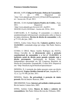 Processo e Conexões Humanas
BRASIL. 8.078. Código de Proteção e Defesa do Consumidor.
, 11 set. 1990. Disponível em:
<http://www.planalto.gov.br/ccivil_03/leis/L8078compilado.ht
m>. Acesso em: 29 out. 2013.
BRASIL. 12.414. Lei do Cadastro Positivo de Crédito. , 9 jun.
2011. Disponível em:
<http://www.planalto.gov.br/ccivil_03/_Ato2011-
2014/2011/Lei/L12414.htm>. Acesso em: 28 fev. 2014.
CARVALHO, A. P. Gambogi. O consumidor e o direito à
autodeterminação informacional: considerações sobre os bancos
de dados eletrônicos. Revista de direito do consumidor, n.46,
p.77-119, abr./jun., 2003.
COSTA, Carlos Celso Orcesi Da. Cadastro positivo: Lei n.
12.414/2011 : comentada artigo por artigo. São Paulo: Saraiva,
2012..
CUNHA E CRUZ, Marco Aurélio Rodrigues da; OLIVA,
Afonso Carvalho de. A (des)conexão entre a proteção
constitucional do consumidor e a Lei n° 12.414/2011: a
ineficácia social do direito posto quando cotejado com o
direito pressuposto. Apresentação de Resumo (Tese
Independente) apresentado em XII Congresso Brasileiro de
Direito do Consumidor. Gramado/RS, 13 maio 2014. Disponível
em: <http://brasilcon.org.br/brasilcon/apresentacao>
DONEDA, D. A proteção dos dados pessoais como um direito
fundamental. Espaço Jurídico Journal of Law, Joaçaba-SC, v.
12, n. 2, p. 91-108, jul./dez. 2011.
DONEDA, Danilo. Da privacidade à proteção de dados
pessoais. Rio de Janeiro: Renovar, 2006.
DRUMMOND, Victor. Internet, privacidade e dados pessoais.
Rio de Janeiro: Lúmen Júris, 2003.
EFING, Antônio Carlos. Bancos de dados e cadastro de
consumidores. São Paulo: Editora Revista dos Tribunais, 2002.
157
 