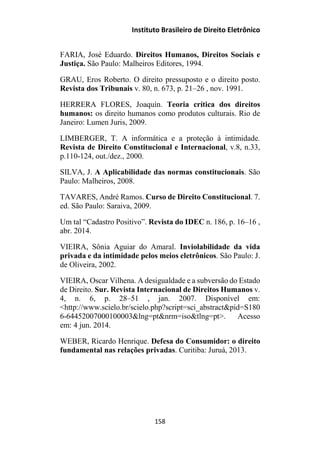 Instituto Brasileiro de Direito Eletrônico
FARIA, José Eduardo. Direitos Humanos, Direitos Sociais e
Justiça. São Paulo: Malheiros Editores, 1994.
GRAU, Eros Roberto. O direito pressuposto e o direito posto.
Revista dos Tribunais v. 80, n. 673, p. 21–26 , nov. 1991.
HERRERA FLORES, Joaquín. Teoria crítica dos direitos
humanos: os direito humanos como produtos culturais. Rio de
Janeiro: Lumen Juris, 2009.
LIMBERGER, T. A informática e a proteção à intimidade.
Revista de Direito Constitucional e Internacional, v.8, n.33,
p.110-124, out./dez., 2000.
SILVA, J. A Aplicabilidade das normas constitucionais. São
Paulo: Malheiros, 2008.
TAVARES, André Ramos. Curso de Direito Constitucional. 7.
ed. São Paulo: Saraiva, 2009.
Um tal “Cadastro Positivo”. Revista do IDEC n. 186, p. 16–16 ,
abr. 2014.
VIEIRA, Sônia Aguiar do Amaral. Inviolabilidade da vida
privada e da intimidade pelos meios eletrônicos. São Paulo: J.
de Oliveira, 2002.
VIEIRA, Oscar Vilhena. A desigualdade e a subversão do Estado
de Direito. Sur. Revista Internacional de Direitos Humanos v.
4, n. 6, p. 28–51 , jan. 2007. Disponível em:
<http://www.scielo.br/scielo.php?script=sci_abstract&pid=S180
6-64452007000100003&lng=pt&nrm=iso&tlng=pt>. Acesso
em: 4 jun. 2014.
WEBER, Ricardo Henrique. Defesa do Consumidor: o direito
fundamental nas relações privadas. Curitiba: Juruá, 2013.
158
 