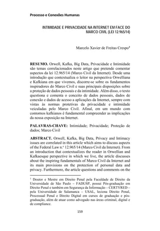 Processo e Conexões Humanas
INTIMIDADE E PRIVACIDADE NA INTERNET EM FACE DO
MARCO CIVIL (LEI 12.965/14)
Marcelo Xavier de Freitas Crespo1
RESUMO. Orwell, Kafka, Big Data, Privacidade e Intimidade
são temas correlacionados neste artigo que pretende comentar
aspectos da lei 12.965/14 (Marco Civil da Internet). Desde uma
introdução que contextualiza o leitor na perspectiva Orwelliana
e Kafkiana em que vivemos, discorre-se sobre os fundamentos
inspiradores do Marco Civil e suas principais disposições sobre
a proteção de dados pessoais e da intimidade. Além disso, o texto
questiona e comenta o conceito de dados pessoais, dados de
conexão e dados de acesso a aplicações da Internet, sempre com
vistas às normas protetivas da privacidade e intimidade
veiculadas pelo Marco Civil. Afinal, em um mundo com
contornos kafkianos é fundamental compreender as implicações
da nossa exposição na Internet.
PALAVRAS-CHAVE: Intimidade; Privacidade; Proteção de
dados; Marco Civil
ABSTRACT. Orwell, Kafka, Big Data, Privacy and Intimacy
issues are correlated in this article which aims to discuss aspects
of the Federal Law n.o
12.965/14 (Marco Civil da Internet). From
an introduction that contextualizes the reader in Orwellian and
Kafkaesque perspective in which we live, the article discusses
about the inspiring fundamentals of Marco Civil da Internet and
its main provisions on the protection of personal data and
privacy. Furthermore, the article questions and comments on the
1
Doutor e Mestre em Direito Penal pela Faculdade de Direito da
Universidade de São Paulo – FADUSP, possui Pós-graduação em
Direito Penal e também em Segurança da Informação – CERTYRED –
pela Universidade de Salamanca – USAL, leciona Direito Penal,
Processual Penal e Direito Digital em cursos de graduação e pós-
graduação, além de atuar como advogado nas áreas criminal, digital e
de compliance.
159
 